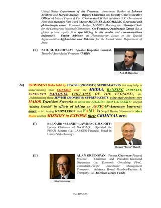 United States Department of the Treasury. Investment Banker at Lehman
                Brothers and Morgan Stanley. Deputy Chairman and Deputy Chief Executive
                Officer of Lazard Freres & Co. Chairman of Willett Advisors LLC - Investment
                Firm that manages New York Mayor MICHAEL BLOOMBERG'S personal and
                philanthropic assets. Economic Analyst, MSNBC's Morning Joe. Finance Chair
                for the Democratic National Committee. Co-Founder, Quadrangle Group (i.e. a
                global private equity firm specializing in the media and communications
                industries).   Senior Advisor on Humanitarian Issues to the Special
                Representative-Afghanistan and Pakistan for the United States Department of
                State.

         (u)    NEIL M. BAROFSKY: Special Inspector General,
                Troubled Asset Relief Program (TARP)




24)   PROMINENT Roles held by JEWISH (ZIONISTS) SUPREMACISTS that may help in
      understanding their CONTROL over the MEDIA, BANKING INDUSTRY,
      BANK/AUTO BAILOUTS, COLLAPSE OF THE ECONOMY, etc.
      Understanding these JEWISH (ZIONISTS) SUPREMACISTS using their positions over
      MAJOR Television Networks to cover the FLORIDA A&M UNIVERSITY alleged
      “Hazing Scandal” in efforts of taking an AFRICAN-American University
      down – i.e. having KNOWLEDGE that FAMU is Vogel Denise Newsome’s Alma
      Mater and her MISSION       to EXPOSE their CRIMINAL acts:
         (i)        BERNARD “BERNIE” LAWRENCE MADOFF:
                    Former Chairman of NASDAQ. Operated the
                    PONZI Scheme (i.e. LARGES Financial Fraud in
                    United States history)




         (ii)                              ALAN GREENSPAN: Former Chairman-Federal
                                           Reserve.     Chairman and President-Townsend
                                           Greenspan (i.e. Economic Consulting Firm).
                                           Consultant-Pacific   Investment     Management
                                           Company. Advisory Board Member-Paulson &
                                           Company (i.e. American Hedge Fund).




                                        Page 247 of 291
 