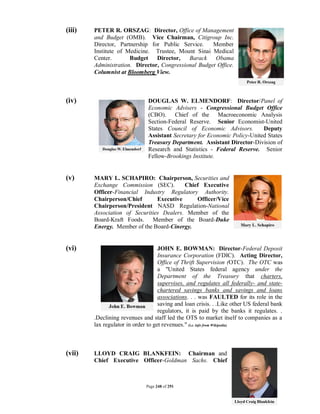 (iii)   PETER R. ORSZAG: Director, Office of Management
        and Budget (OMB). Vice Chairman, Citigroup Inc.
        Director, Partnership for Public Service.    Member
        Institute of Medicine. Trustee, Mount Sinai Medical
        Center.       Budget Director,      Barack Obama
        Administration. Director, Congressional Budget Office.
        Columnist at Bloomberg View.



(iv)                           DOUGLAS W. ELMENDORF: Director/Panel of
                               Economic Advisers - Congressional Budget Office
                               (CBO). Chief of the Macroeconomic Analysis
                               Section-Federal Reserve. Senior Economist-United
                               States Council of Economic Advisors.         Deputy
                               Assistant Secretary for Economic Policy-United States
                               Treasury Department. Assistant Director-Division of
                               Research and Statistics - Federal Reserve. Senior
                               Fellow-Brookings Institute.


(v)     MARY L. SCHAPIRO: Chairperson, Securities and
        Exchange Commission (SEC).        Chief Executive
        Officer-Financial Industry Regulatory Authority.
        Chairperson/Chief       Executive     Officer/Vice
        Chairperson/President NASD Regulation-National
        Association of Securities Dealers. Member of the
        Board-Kraft Foods. Member of the Board-Duke
        Energy. Member of the Board-Cinergy.


(vi)                                JOHN E. BOWMAN: Director-Federal Deposit
                                    Insurance Corporation (FDIC). Acting Director,
                                    Office of Thrift Supervision (OTC). The OTC was
                                    a "United States federal agency under the
                                    Department of the Treasury that charters,
                                    supervises, and regulates all federally- and state-
                                    chartered savings banks and savings and loans
                                    associations. . . was FAULTED for its role in the
                                    saving and loan crisis. . .Like other US federal bank
                                    regulators, it is paid by the banks it regulates. .
        .Declining revenues and staff led the OTS to market itself to companies as a
        lax regulator in order to get revenues." (i.e. info from Wikipedia)



(vii)   LLOYD CRAIG BLANKFEIN: Chairman and
        Chief Executive Officer-Goldman Sachs. Chief



                              Page 248 of 291
 