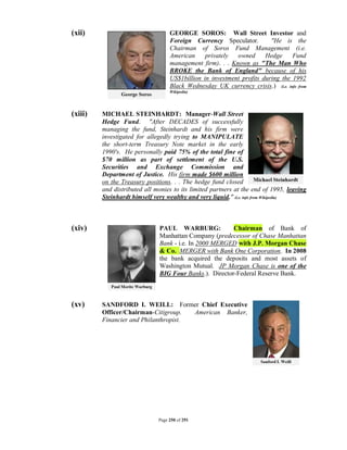 (xii)                              GEORGE SOROS: Wall Street Investor and
                                   Foreign Currency Speculator.         "He is the
                                   Chairman of Soros Fund Management (i.e.
                                   American     privately  owned      Hedge     Fund
                                   management firm). . . Known as "The Man Who
                                   BROKE the Bank of England" because of his
                                   US$1billion in investment profits during the 1992
                                   Black Wednesday UK currency crisis.) (i.e. info from
                                   Wikipedia)




(xiii)   MICHAEL STEINHARDT: Manager-Wall Street
         Hedge Fund. "After DECADES of successfully
         managing the fund, Steinhardt and his firm were
         investigated for allegedly trying to MANIPULATE
         the short-term Treasury Note market in the early
         1990's. He personally paid 75% of the total fine of
         $70 million as part of settlement of the U.S.
         Securities and Exchange Commission and
         Department of Justice. His firm made $600 million
         on the Treasury positions. . . The hedge fund closed
         and distributed all monies to its limited partners at the end of 1995, leaving
         Steinhardt himself very wealthy and very liquid." (i.e. info from Wikipedia)



(xiv)                         PAUL WARBURG:             Chairman of Bank of
                              Manhattan Company (predecessor of Chase Manhattan
                              Bank - i.e. In 2000 MERGED with J.P. Morgan Chase
                              & Co. MERGER with Bank One Corporation. In 2008
                              the bank acquired the deposits and most assets of
                              Washington Mutual. JP Morgan Chase is one of the
                              BIG Four Banks.). Director-Federal Reserve Bank.



(xv)     SANDFORD I. WEILL: Former Chief Executive
         Officer/Chairman-Citigroup.   American Banker,
         Financier and Philanthropist.




                              Page 250 of 291
 