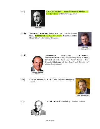 (xvi)                        ADOLPH OCHS: Publisher/Former Owner-The
                             New York Times and Chattanooga Times.




(xvii)    ARTHUR OCHS SULZBERGER, JR: Son of Adolph
          Ochs. Publisher of The New York Times. Chairman of the
          Board-The New York Times Company.




(xviii)                     MORTIMER            BENJAMIN         ZUKERMAN:
                            Publisher/Owner of the New York Daily News. Editor-
                            in-Chief of U.S. News and World Report.        Co-
                            Founder/Chairman of the Board and Director of
                            Boston Properties Inc.




(xix)     EDGAR BRONFMAN JR: Chief Executive Officer of
          Viacom.




(xx)                         HARRY COHN: Founder of Columbia Pictures.




                            Page 251 of 291
 