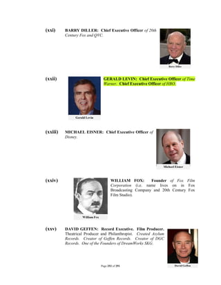 (xxi)     BARRY DILLER: Chief Executive Officer of 20th
          Century Fox and QVC.




(xxii)                        GERALD LEVIN: Chief Executive Officer of Time
                              Warner. Chief Executive Officer of HBO.




(xxiii)   MICHAEL EISNER: Chief Executive Officer of
          Disney.




(xxiv)                              WILLIAM FOX:        Founder of Fox Film
                                    Corporation (i.e. name lives on in Fox
                                    Broadcasting Company and 20th Century Fox
                                    Film Studio).




(xxv)     DAVID GEFFEN: Record Executive. Film Producer.
          Theatrical Producer and Philanthropist. Created Asylum
          Records. Creator of Geffen Records. Creator of DGC
          Records. One of the Founders of DreamWorks SKG.




                             Page 252 of 291
 