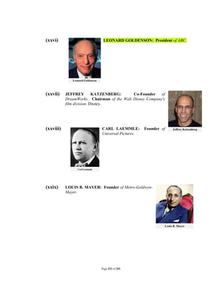 (xxvi)                       LEONARD GOLDENSON: President of ABC.




(xxvii)    JEFFREY         KATZENBERG:      Co-Founder of
           DreamWorks. Chairman of the Walt Disney Company's
           film division. Disney.




(xxviii)                     CARL LAEMMLE:         Founder of
                             Universal Pictures.




(xxix)     LOUIS B. MAYER: Founder of Metro-Goldwyn-
           Mayer.




                            Page 253 of 291
 