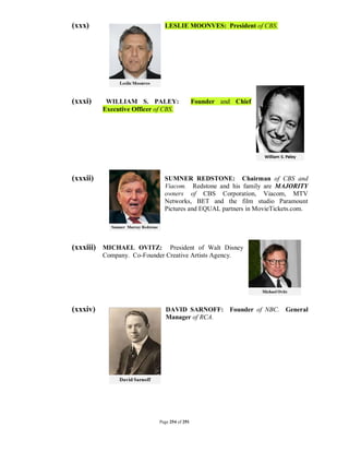 (xxx)                         LESLIE MOONVES: President of CBS.




(xxxi)     WILLIAM S. PALEY:                  Founder and Chief
          Executive Officer of CBS.




(xxxii)                       SUMNER REDSTONE: Chairman of CBS and
                              Viacom. Redstone and his family are MAJORITY
                              owners of CBS Corporation, Viacom, MTV
                              Networks, BET and the film studio Paramount
                              Pictures and EQUAL partners in MovieTickets.com.




(xxxiii) MICHAEL OVITZ:        President of Walt Disney
          Company. Co-Founder Creative Artists Agency.




(xxxiv)                        DAVID SARNOFF: Founder of NBC. General
                               Manager of RCA.




                            Page 254 of 291
 