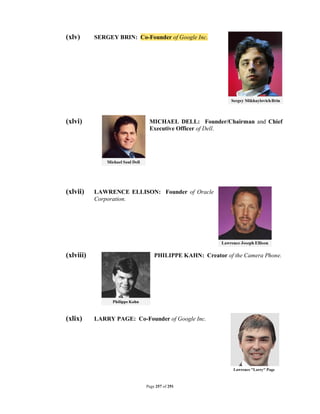 (xlv)      SERGEY BRIN: Co-Founder of Google Inc.




(xlvi)                       MICHAEL DELL: Founder/Chairman and Chief
                             Executive Officer of Dell.




(xlvii)    LAWRENCE ELLISON: Founder of Oracle
           Corporation.




(xlviii)                        PHILIPPE KAHN: Creator of the Camera Phone.




(xlix)     LARRY PAGE: Co-Founder of Google Inc.




                            Page 257 of 291
 