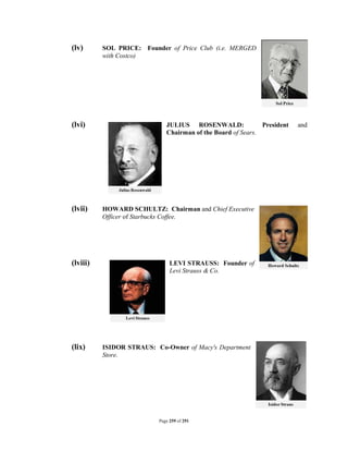 (lv)      SOL PRICE: Founder of Price Club (i.e. MERGED
          with Costco)




(lvi)                        JULIUS ROSENWALD:               President   and
                             Chairman of the Board of Sears.




(lvii)    HOWARD SCHULTZ: Chairman and Chief Executive
          Officer of Starbucks Coffee.




(lviii)                        LEVI STRAUSS: Founder of
                               Levi Strauss & Co.




(lix)     ISIDOR STRAUS: Co-Owner of Macy's Department
          Store.




                          Page 259 of 291
 