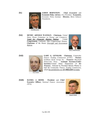 (lx)                         JARED BERNSTEIN:            Chief Economist and
                             Economic Policy Adviser, Vice President. Economist,
                             Economic Policy Institute. Director, Mertz Gilmore
                             Foundation.




(lxi)     HENRY ARNOLD WAXMAN: Chairman, United
          States House Committee on Energy and Commerce.
          Voted for Financial Markets Bailout.        United
          Congressman, California 30th Congressional District.
          Chairman of the House Oversight and Government
          Reform.




(lxii)                          GARY G. GENSLER: Chairman, Commodity
                                Futures Trading Commission (CFTC). Partner
                                Goldman Sachs Group Inc. Treasurer Maryland
                                Democratic Party.       Assistant Secretary/Under
                                Secretary-United States Department of the
                                Treasury. Selected by President Barack Obama to
                                lead the Commodity Futures Trading Commission,
                                which has jurisdiction over $5 TRILLION in trades.




(lxiii)   DANIEL J. ROTH:          President and Chief
          Executive Officer, National Futures Association
          (NFA).




                             Page 260 of 291
 