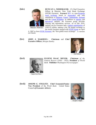 (lxiv)                         DUNCAN L. NIEDERAUER: (?) Chief Executive
                               Officer & Director, New York Stock Exchange
                               (NYSE) Euronext. Euronext N.V. is a pan-European
                               stock exchange based in Amsterdam and with
                               subsidiaries in Belgium, France, Netherlands, Portugal
                               and the United Kingdom. In addition to equities and
                               derivatives markets, the Euronext group provides
                               clearing and information services. As of Dec 2010,
                               markets run by Euronext had a market capitalisation of
                               US$2.93 trillion, making it the 5th largest exchange in
                               the world. Euronext merged with NYSE Group on April
          4, 2007 to form NYSE Euronext, the "first global stock exchange". (i.e. information
          from Wikipedia)




(lxv)     JOHN J. MAKHOUL:             Chairman and Chief
          Executive Officer, Morgan Stanley.




(lxvi)                           EUGENE ISAAC MEYER:             Chairman of the
                                 Federal Reserve (1930 - 1933), President of World
                                 Bank. Publisher-Washington Post newspaper.




(lxvii)   JOSEPH E. STIGLITZ: Chief Economist/Senior
          Vice President of the World Bank. United States
          Council of Economic Advisers.




                                 Page 261 of 291
 