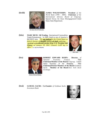 (lxviii)                               JAMES WOLFENSOHN: President of the
                                       World Bank (1995 - 2005). Chairman of the
                                       International Advisory Board of Citigroup.
                                       Special Envoy for Gaza Disengagement-United
                                       States State Department.




(lxix)     MARC RICH: Oil Trading. International Commodities
           Trader/Entrepreneur. In 2009, listed as one of America’s
           RICHEST men. "He was indicted in the United States on
           federal charges of illegally making oil deals with Iran. . .
           .received a presidential pardon from U.S. President Bill
           Clinton on January 20, 2001, Clinton's LAST day in
           office." (i.e. info from Wikipedia)




(lxx)                              ROBERT EDWARD RUBIN:              Director, of
                                   National    Economic    Council.           Vice
                                   Chairman/Member of the Board-Citigroup. United
                                   States Secretary of the Treasury.          Vice
                                   Chairman/Partner/Member of the Board-Goldman
                                   Sachs. Member of the Board-New York Stock
                                   Exchange.




(lxxi)     SAMUEL SACHS: Co-Founder of Goldman Sachs
           Investment Bank.




                                 Page 262 of 291
 