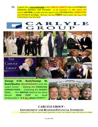 25)   It appears that a nexus/relationship of the CARLYLE GROUP’S Role and INTERESTS:
      Financial, Business and Personal – in the September 11, 2001 Attacks (911
      Attacks) and Role its people may have played in the CONSPIRACIES, CORRUPTION
      and COVER-UP of Crimes. However, one may FIRST want to know who some of the
      Carlyle Players may have been:




                     CARLYLE GROUP –
          GOVERNMENT AND BUSINESS/FINANCIAL INTERESTS
      ". . . operating out of 33 offices to uncover superior opportunities in Africa, Asia, Australia, Europe, Latin America, the M iddle



                                                      Page 263 of 291
 