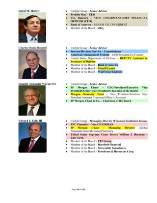 David M. Moffett                  Carlyle Group – Senior Advisor
                                  Freddie Mac – CEO
                                  U.S. Bancorp – VICE CHAIRMAN/CHIEF FINANCIAL
                                   OFFICER (CFO)
                                  Bank of America – SENIOR VICE PRESIDENT
                                  Member of the Board – eBay




Charles Ossola Rossotti           Carlyle Group – Senior Advisor
                                  Internal Revenue Service – Commissioner
                                  American Management Systems – CEO/President/Co-Founder
                                  United States Department of Defense – DEPUTY Assistant to
                                   Secretary of Defense
                                  Member of the Board – Bank of America
                                  Member of the Board – Merrill Lynch
                                  Member of the Board – Wall Street Institute



Douglas Alexander Warner III      Carlyle Group – Senior Advisor
                                  JP Morgan Chase – CEO/President/Executive Vice
                                   President/Senior Vice President/Chairman of the Board
                                  Morgan Guaranty Trust – Vice President/Assistant Vice
                                   President/Assistant Treasurer/Officer’s Assistant
                                  JP Morgan Chase & Co. – Chairman of the Board




Edward J. Kelly III               Carlyle Group – Managing Director (Financial Institution Group)
                                  PNC Financial – Vice CHAIRMAN
                                  JP Morgan Chase – Managing Director (Global
                                   Financial)/General Counsel/Secretary
                                  United States Supreme Court Justice William J. Brennan –
                                   Law Clerk
                                  Member of the Board – CIT Group
                                  Member of the Board – Hartford Financial
                                  Member of the Board – Mercantile Bankshares
                                  Member of the Board – Petroleum & Resources Corp.




                                   Page 266 of 291
 