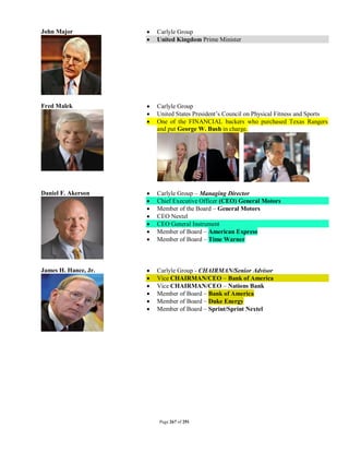John Major               Carlyle Group
                         United Kingdom Prime Minister




Fred Malek               Carlyle Group
                         United States President’s Council on Physical Fitness and Sports
                         One of the FINANCIAL backers who purchased Texas Rangers
                          and put George W. Bush in charge.




Daniel F. Akerson        Carlyle Group – Managing Director
                         Chief Executive Officer (CEO) General Motors
                         Member of the Board – General Motors
                         CEO Nextel
                         CEO General Instrument
                         Member of Board – American Express
                         Member of Board – Time Warner



James H. Hance, Jr.      Carlyle Group - CHAIRMAN/Senior Advisor
                         Vice CHAIRMAN/CEO – Bank of America
                         Vice CHAIRMAN/CEO – Nations Bank
                         Member of Board – Bank of America
                         Member of Board – Duke Energy
                         Member of Board – Sprint/Sprint Nextel




                          Page 267 of 291
 