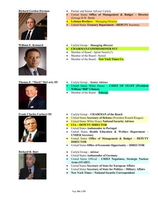 Richard Gordon Darman             Partner and Senior Adviser Carlyle
                                  United States Office of Management & Budget – Director
                                   (George H.W. Bush)
                                  Lehman Brothers – Managing Director
                                  United States Treasury Department – DEPUTY Secretary




William E. Kennard                Carlyle Group – Managing Director
                                  CHAIRMAN/COMMISSIONER FCC
                                  Member of Board - Sprint Nextel (?)
                                  Member of the Board - Nextel
                                  Member of the Board – New York Times Co.




Thomas F. “Mack” McLarty III      Carlyle Group – Senior Advisor
                                  United States White House – CHIEF OF STAFF (President
                                   William “Bill” Clinton)
                                  Member of the Board – Entergy




Frank Charles Carlucci III        Carlyle Group – CHAIRMAN of the Board
                                  United States Secretary of Defense (President Ronald Reagan)
                                  United States White House National Security Advisor
                                  CIA – DEPUTY DIRECTOR
                                  United States Ambassador to Portugal
                                  United States Health Education & Welfare Department –
                                   UNDER Secretary
                                  United States Office of Management & Budget – DEPUTY
                                   DIRECTOR
                                  United States Office of Economic Opportunity – DIRECTOR

Richard R. Burt                   Carlyle Group - Advisor
                                  United States Ambassador of Germany
                                  United States Official – CHIEF Negotiator, Strategic Nuclear
                                   Arms (START)
                                  United States Secretary of State for European Affairs
                                  United States Secretary of State for Politico – Military Affairs
                                  New York Times – National Security Correspondent




                                   Page 268 of 291
 