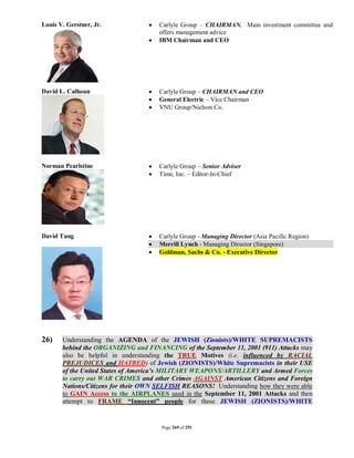Louis V. Gerstner, Jr.               Carlyle Group – CHAIRMAN. Main investment committee and
                                      offers management advice
                                     IBM Chairman and CEO




David L. Calhoun                     Carlyle Group – CHAIRMAN and CEO
                                     General Electric – Vice Chairman
                                     VNU Group/Nielson Co.




Norman Pearlstine                    Carlyle Group – Senior Adviser
                                     Time, Inc. – Editor-In-Chief




David Tung                           Carlyle Group - Managing Director (Asia Pacific Region)
                                     Merrill Lynch - Managing Director (Singapore)
                                     Goldman, Sachs & Co. - Executive Director




26)    Understanding the AGENDA of the JEWISH (Zionists)/WHITE SUPREMACISTS
       behind the ORGANIZING and FINANCING of the September 11, 2001 (911) Attacks may
       also be helpful in understanding the TRUE Motives (i.e. influenced by RACIAL
       PREJUDICES and HATRED) of Jewish (ZIONISTS)/White Supremacists in their USE
       of the United States of America’s MILITARY WEAPONS/ARTILLERY and Armed Forces
       to carry out WAR CRIMES and other Crimes AGAINST American Citizens and Foreign
       Nations/Citizens for their OWN SELFISH REASONS! Understanding how they were able
       to GAIN Access to the AIRPLANES used in the September 11, 2001 Attacks and then
       attempt to FRAME “Innocent” people for these JEWISH (ZIONISTS)/WHITE


                                      Page 269 of 291
 