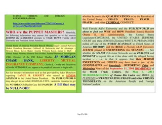 STATES     CITIZENS              AND         FOREIGN                          whether he meets the QUALIFICATIONS to be the President of
       COUNTRIES/NATIONS
                                                                                     the United States - - FRAUD. . . FRAUD. . . FRAUD. . .
       http://www.scribd.com/fullscreen/77342320?access_k                            FRAUD. . .and other CRIMINAL CONDUCT!
       ey=key-giw7hpo0ijyxjb34w60
                                                                                     Well Florida A&M University and the PUBLIC/WORLD are
WHO are the PUPPET MASTERS?                                Hopefully,                about to find out WHY and HOW President Barack Hussein
the following information may answer this question as to the sources                 Obama      II,   his  Administration,  the    United     States
BEHIND the MALICIOUS attempts to TAKE DOWN Florida A&M                               Legislature/CONGRESS, the UNITED STATES SUPREME
University and President James Ammons:                                               COURT and these JEWISH (Zionists)/WHITE SUPREMACISTS
                                                                                     pulled off one of the WORST SCANDALS in United States of
United States of America President Barack Obama, Legal Counsel/Advisers
(Baker Donelson Bearman Caldwell & Berkowitz and its Attorneys –
                                                                                     America HISTORY and the ROLE a Florida A&M University
Howard Baker, Lewis Baker, Amelia Williams Koch, James C. Duff. . .)                 ALUMNI played in UNCOVERING this SCANDAL - - See
United States Attorney General Eric Holder, Federal Bureau of Investigation          whether the MAJOR Television Networks are as ZEALOUS and
                              JP MORGAN
(FBI), Director of the FBI Robert Mueller,                                           DILIGENT to report this as it has done with the alleged hazing
                                                                                     incident - - i.e. in that it appears that their JEWISH
CHASE   BANK,   LIBERTY             MUTUAL                                           EXECUTIVES and OTHERS may have been a part of the
INSURANCE COMPANY, Charles L. Overby and Executives                                  CONSPIRACIES and knowingly REPORTING False and
of Media NETWORKS, etc. appear to be people of interests to begin with:
                                                                                     Misleading News of the September 11, 2001 BOMBINGS of
See for instance information such as that provided by Baker Donelson                 the World Trade Centers, the               May 1, 2011
regarding LANCE B. LEGGITT who served as SENIOR                                      MURDER/KILLING of Osama Bin Laden and MORE for
ADVISOR to the United States President. . .The PUBLIC/WORLD                          PURPOSES of PERPETRATING FRAUD and other CRIMES
may also get to see what CRIMINAL/CIVIL violations occurred to get                   THEMSELVES on the American People and Foreign
the NOTORIOUS Health Care Bill PASSED! A Bill that may                               Nations/Leaders.
be NULL/VOID!




                                                                              Page 27 of 291
 