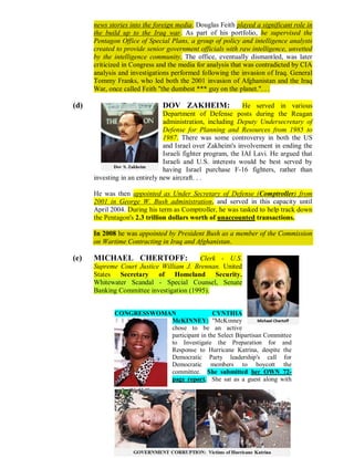 news stories into the foreign media. Douglas Feith played a significant role in
      the build up to the Iraq war. As part of his portfolio, he supervised the
      Pentagon Office of Special Plans, a group of policy and intelligence analysts
      created to provide senior government officials with raw intelligence, unvetted
      by the intelligence community. The office, eventually dismantled, was later
      criticized in Congress and the media for analysis that was contradicted by CIA
      analysis and investigations performed following the invasion of Iraq. General
      Tommy Franks, who led both the 2001 invasion of Afghanistan and the Iraq
      War, once called Feith "the dumbest *** guy on the planet.". . .

(d)                           DOV ZAKHEIM:                   He served in various
                                Department of Defense posts during the Reagan
                                administration, including Deputy Undersecretary of
                                Defense for Planning and Resources from 1985 to
                                1987. There was some controversy in both the US
                                and Israel over Zakheim's involvement in ending the
                                Israeli fighter program, the IAI Lavi. He argued that
                                Israeli and U.S. interests would be best served by
                                having Israel purchase F-16 fighters, rather than
      investing in an entirely new aircraft. . .

      He was then appointed as Under Secretary of Defense (Comptroller) from
      2001 in George W. Bush administration, and served in this capacity until
      April 2004. During his term as Comptroller, he was tasked to help track down
      the Pentagon's 2.3 trillion dollars worth of unaccounted transactions.

      In 2008 he was appointed by President Bush as a member of the Commission
      on Wartime Contracting in Iraq and Afghanistan.

(e)   MICHAEL CHERTOFF:                   Clerk - U.S.
      Supreme Court Justice William J. Brennan. United
      States Secretary of Homeland Security.
      Whitewater Scandal - Special Counsel, Senate
      Banking Committee investigation (1995).


             CONGRESSWOMAN                CYNTHIA
                         McKINNEY: "McKinney
                         chose to be an active
                         participant in the Select Bipartisan Committee
                         to Investigate the Preparation for and
                         Response to Hurricane Katrina, despite the
                         Democratic Party leadership's call for
                         Democratic members to boycott the
                         committee. She submitted her OWN 72-
                         page report. She sat as a guest along with




                              Page 272 of 291
 