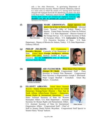 only a few other Democrats. In questioning Department of
             Homeland Security Secretary Michael Chertoff, McKinney referred
             to a news story in which the owners of a nursing home had been
             charged with negligent homicide for abandoning 34 clients who died
             in the flood waters. McKinney asked Chertoff: 'Mr. Secretary, if the
             nursing home owners are arrested for negligent homicide, why
             shouldn't you also be arrested for negligent homicide?'" (i.e.
             information from Wikipedia)


(f)                              MARC GROSSMAN:            Career diplomat, who
                            spent a lot of time in Turkey and Pakistan. Informed
                            Lewis "Scooter" Libby of Valerie Plame's CIA
                            identity. United States Secretary of State for Political
                            Affairs. U.S. State Department - Director General of
                            the Foreign Service. U.S. Assistant Secretary of State
                            for European Affairs. U.S. Ambassador to Turkey.
                            U.S. Executive Secretary of State.          U.S. State
      Department - Deputy of Mission for Ankara, Turkey. U.S. State Department -
      Embassy Official.

(g)   PHILIP ZELIKOW:              9/11 Commission -
      Executive Director. Counselor of the Department of
      State. United States Foreign Intelligence Advisory
      Board (2001-2003). Barbour Griffith & Rogers –
      Executive (i.e. the LOBBYING firm of Mississippi
      Governor Haley Barbour)



(h)                            ARI FLEISCHER: White House Press Secretary
                               (George W. Bush). Congressional Staff - Press
                               Secretary to Senator Pete Domenici. Congressional
                               Press Secretary to Representative Joseph J. DioGuardi.
                               Major League Baseball - Consultant. Green Bay
                               Packers - Consultant.


(i)   ELLIOTT ABRAMS:               United States National
      Security - Deputy National Security Advisor for Global
      Democracy Strategy/Senior Director - Near East &
      North African Affairs/Senior Director - Democracy,
      Human Rights & International Operations. United
      States Assistant Secretary of State for Western
      Hemispher Affairs. U.S. State Department - Assistant
      Secretary for Human Rights and Humanitarian Affairs.
      U.S. Assistant Secretary of State for International
      Organization Affairs. Congressional Staff - Chief of
      Staff to Senator Daniel Patrick Moynihan. Congressional Staff Special to
      Senator Henry "Scoop" Jackson.


                                  Page 273 of 291
 