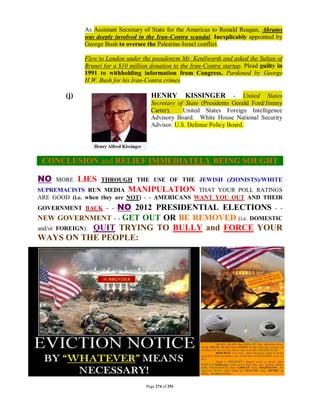 As Assistant Secretary of State for the Americas to Ronald Reagan, Abrams
               was deeply involved in the Iran-Contra scandal. Inexplicably appointed by
               George Bush to oversee the Palestine-Israel conflict.

               Flew to London under the pseudonym Mr. Kenilworth and asked the Sultan of
               Brunei for a $10 million donation to the Iran-Contra startup. Plead guilty in
               1991 to withholding information from Congress. Pardoned by George
               H.W. Bush for his Iran-Contra crimes.

        (j)                              HENRY           KISSINGER      - United States
                                         Secretary of State (Presidents Gerald Ford/Jimmy
                                         Carter).    United States Foreign Intelligence
                                         Advisory Board. White House National Security
                                         Advisor. U.S. Defense Policy Board.




 CONCLUSION and RELIEF IMMEDIATELY BEING SOUGHT

NO   MORE     LIES   THROUGH THE USE OF THE JEWISH (ZIONISTS)/WHITE
SUPREMACISTS RUN MEDIA MANIPULATION THAT YOUR POLL RATINGS
ARE GOOD (i.e. when they are NOT) - - AMERICANS WANT YOU OUT AND THEIR
GOVERNMENT BACK - -   NO 2012 PRESIDENTIAL ELECTIONS - -
NEW GOVERNMENT - - GET OUT OR BE REMOVED (i.e. DOMESTIC
and/or FOREIGN): QUIT TRYING TO BULLY and FORCE YOUR
WAYS ON THE PEOPLE:




                                       Page 274 of 291
 