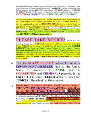 Monies that Government Agencies such as the United States Department of Labor and/or United
     States Department of Justice should have sought VIGOROUSLY to have released to Vogel
     Denise Newsome; however, ELECTED and/or made a CONSCIOUS decision to COVER-UP
     the CRIMINAL and CIVIL wrongs of Newsome’s employers and those with whom they
     CONSPIRED to OBSTRUCT the ADMINISTRATION OF JUSTICE!

     The laws clearly support this demand in that it requires that Congress correct wrongs reported and
     the LEGISLATIVE Branch, EXECUTIVE Branch and JUDICIAL Branch VIOLATIONS
     that also contributed to and are RESPONSIBLE for the unlawful/illegal and
     criminal/civil wrongs rendered Newsome in their FAILURE to ACT, etc. although TIMELY,
     PROPERLY and ADEQUATELY notified. From what Vogel Denise Newsome has seen,
     Congress has the POWER to take the NECESSARY and MANDATORY steps in getting
     REIMBURSED for monies paid to Newsome from PERPETRATORS of such crimes reported
     – i.e. SEIZURE        of Bank Accounts, etc.

     PLEASE TAKE NOTICE:                                                           Should the United
     States Legislature/Congress REFUSE to provide Vogel Denise Newsome with the Back
     Wages EARNED by the January 31, 2012, she will then move to seek OUTSIDE
     INTERVENTION from the Middle Eastern Nations (i.e. for instance President
     Mahmoud Ahmadinejad and their allies – China, Russia, France, Germany, etc.) for
     assistance in getting Justice not only for herself by the American people in seeing that the
     TERRORIST REGIME of President Barack Obama and his CONSPIRATORS/CO-
     CONSPIRATORS (i.e. Jewish (ZIONISTS)/White SUPREMACISTS, etc.) are taken
     out of POWER!

B)   That the NOVEMBER 2012 Federal Elections be
     SUSPENDED/CANCELLED due to the United
     States of America’s CLEANING out the
     CORRUPTION and CRIMINALS presently in the
     EXECUTIVE Branch, LEGISLATIVE Branch and
     JUDICIAL Branch of the Government.
C)   United States of America President Barack Hussein Obama II
     STEP DOWN IMMEDIATELY and VACATE the White House
     on or BEFORE Friday, FEBRUARY 10 - WITHOUT
     BENEFITS/PAY, etc. or otherwise be REMOVED by MILITARY FORCE!
     If President Barack Obama is REFUSTING to Step Down that he be REMOVED
     from office by MILITARY FORCE (i.e. Domestic and/or FOREIGN).
     Wherein, just as the Citizens of Libya sought OUTSIDE assistance to have Colonel Muammar
     Gaddafi REMOVED, Vogel Denise Newsome may seek assistance from Foreign



                                           Page 276 of 291
 
