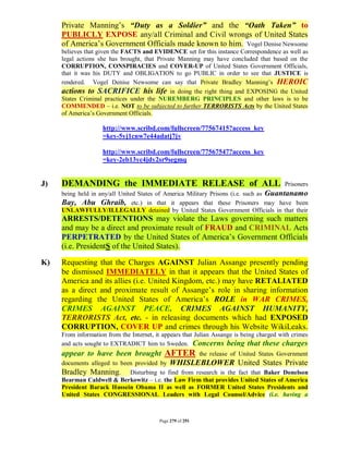 Private Manning’s “Duty as a Soldier” and the “Oath Taken” to
     PUBLICLY EXPOSE any/all Criminal and Civil wrongs of United States
     of America’s Government Officials made known to him. Vogel Denise Newsome
     believes that given the FACTS and EVIDENCE set for this instance Correspondence as well as
     legal actions she has brought, that Private Manning may have concluded that based on the
     CORRUPTION, CONSPIRACIES and COVER-UP of United States Government Officials,
     that it was his DUTY and OBLIGATION to go PUBLIC in order to see that JUSTICE is
     rendered. Vogel Denise Newsome can say that Private Bradley Manning’s HEROIC
     actions to SACRIFICE his life in doing the right thing and EXPOSING the United
     States Criminal practices under the NUREMBERG PRINCIPLES and other laws is to be
     COMMENDED – i.e. NOT to be subjected to further TERRORISTS Acts by the United States
     of America’s Government Officials.

                    http://www.scribd.com/fullscreen/77567415?access_key
                    =key-5yj1cnw7e44adatj7jv

                    http://www.scribd.com/fullscreen/77567547?access_key
                    =key-2eb13yc4jdy2sr9segmq


J)   DEMANDING the IMMEDIATE RELEASE of ALL                                                Prisoners
     being held in any/all United States of America Military Prisons (i.e. such as Guantanamo
     Bay, Abu Ghraib, etc.) in that it appears that these Prisoners may have been
     UNLAWFULLY/ILLEGALLY detained by United States Government Officials in that their
     ARRESTS/DETENTIONS may violate the Laws governing such matters
     and may be a direct and proximate result of FRAUD and CRIMINAL Acts
     PERPETRATED by the United States of America’s Government Officials
     (i.e. PresidentS of the United States).

K)   Requesting that the Charges AGAINST Julian Assange presently pending
     be dismissed IMMEDIATELY in that it appears that the United States of
     America and its allies (i.e. United Kingdom, etc.) may have RETALIATED
     as a direct and proximate result of Assange’s role in sharing information
     regarding the United States of America’s ROLE in WAR CRIMES,
     CRIMES AGAINST PEACE, CRIMES AGAINST HUMANITY,
     TERRORISTS Act, etc. - in releasing documents which had EXPOSED
     CORRUPTION, COVER UP and crimes through his Website WikiLeaks.
     From information from the Internet, it appears that Julian Assange is being charged with crimes
     and acts sought to EXTRADICT him to Sweden. Concerns being that these charges
     appear to have been brought AFTER the release of United States Government
     documents alleged to been provided by WHISLEBLOWER United States Private
     Bradley Manning. Disturbing to find from research is the fact that Baker Donelson
     Bearman Caldwell & Berkowitz – i.e. the Law Firm that provides United States of America
     President Barack Hussein Obama II as well as FORMER United States Presidents and
     United States CONGRESSIONAL Leaders with Legal Counsel/Advice (i.e. having a



                                          Page 279 of 291
 