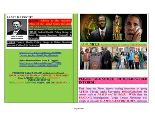 http://www.scribd.com/fullscreen/77595375
         ?access_key=key-2lmp8r3mrw36ruhyiej

         Baker Donelson Bio of Lance B. Leggitt:
         http://www.scribd.com/fullscreen/77595250
         ?access_key=key-1nj7tnt0y17u3pvl28br


  PRESIDENT BARACK OBAMA and his Lawyers/Counsel –
BAKER DONELSON BEARMAN CALDWELL & BERKOWITZ
       Come AFTER FLORIDA A&M UNIVERSITY
               IN RETALIATION TO                            PLEASE TAKE NOTICE – OF PUBLIC/WORLD
VOGEL DENISE NEWSOME ASKING HIM TO STEP DOWN…!              INTEREST:
                                                            That there are News reports stating intentions of going
                                                            AFTER Florida A&M University Officials/Students for
                                                            crimes such as FRAUD and MURDER. While there are
                                                            PENDING investigations, Vogel Denise Newsome will
                                                            weigh in on such SHAM/BOGUS/FRIVOLOUS intentions

                                                     Page 28 of 291
 