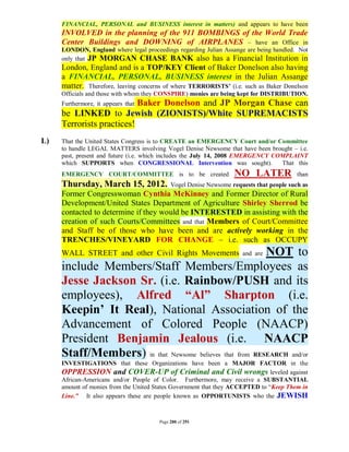 FINANCIAL, PERSONAL and BUSINESS interest in matters) and appears to have been
     INVOLVED in the planning of the 911 BOMBINGS of the World Trade
     Center Buildings and DOWNING of AIRPLANES – have an Office in
     LONDON, England where legal proceedings regarding Julian Assange are being handled. Not
     only that JP MORGAN CHASE BANK also has a Financial Institution in
     London, England and is a TOP/KEY Client of Baker Donelson also having
     a FINANCIAL, PERSONAL, BUSINESS interest in the Julian Assange
     matter. Therefore, leaving concerns of where TERRORISTS’ (i.e. such as Baker Donelson
     Officials and those with whom they CONSPIRE) monies are being kept for DISTRIBUTION.
                           Baker Donelson and JP Morgan Chase can
     Furthermore, it appears that
     be LINKED to Jewish (ZIONISTS)/White SUPREMACISTS
     Terrorists practices!
L)   That the United States Congress is to CREATE an EMERGENCY Court and/or Committee
     to handle LEGAL MATTERS involving Vogel Denise Newsome that have been brought – i.e.
     past, present and future (i.e. which includes the July 14, 2008 EMERGENCY COMPLAINT
     which SUPPORTS when CONGRESSIONAL Intervention was sought).                 That this
     EMERGENCY COURT/COMMITTEE is to be created                   NO LATER               than
     Thursday, March 15, 2012.              Vogel Denise Newsome requests that people such as
     Former Congresswoman Cynthia McKinney and Former Director of Rural
     Development/United States Department of Agriculture Shirley Sherrod be
     contacted to determine if they would be INTERESTED in assisting with the
     creation of such Courts/Committees and that Members of Court/Committee
     and Staff be of those who have been and are actively working in the
     TRENCHES/VINEYARD FOR CHANGE – i.e. such as OCCUPY
     WALL STREET and other Civil Rights Movements         NOT to     and are

     include Members/Staff Members/Employees as
     Jesse Jackson Sr. (i.e. Rainbow/PUSH and its
     employees), Alfred “Al” Sharpton (i.e.
     Keepin’ It Real), National Association of the
     Advancement of Colored People (NAACP)
     President Benjamin Jealous (i.e. NAACP
     Staff/Members) in that Newsome believes that from RESEARCH and/or
     INVESTIGATIONS that these Organizations have been a MAJOR FACTOR in the
     OPPRESSION and COVER-UP of Criminal and Civil wrongs leveled against
     African-Americans and/or People of Color. Furthermore, may receive a SUBSTANTIAL
     amount of monies from the United States Government that they ACCEPTED to “Keep Them in
     Line.” It also appears these are people known as OPPORTUNISTS who the JEWISH



                                       Page 280 of 291
 