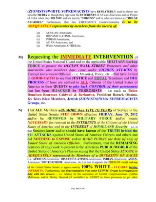 (ZIONISTS)/WHITE SUPREMACISTS have REPEATEDLY used to throw out
     in to the MEDIA as though they represent the INTERESTS of African-Americans and/or People
     of Color when they DO NOT and are merely “TOKENS” and/or what are known as “HOUSE
     NEGROES.” Furthermore, that this EMERGENCY Court/Committee is to be
     ADEQUATELY represented by members from the race(s) of:
            (a)    AFRICAN-Americans;
            (b)    HISPANIC/LATINO- Americans;
            (c)    INDIAN-Americans;
            (d)    ASIAN-Americans; and
            (e)    White-Americans, OTHER/etc.



M)   Requesting the IMMEDIATE INTERVENTION of
     the United States National Guard and/or the applicable MILITARY backup
     FORCE to protect the OCCUPY WALL STREET Protesters and other
     movements who members have come under VICIOUS ATTACKS by
     Corrupt Government Officials – i.e. Mayor(s), Police, etc. - that have formed
     in GOOD-FAITH to see that JUSTICE and EQUAL Treatment and DUE
     PROCESS of laws are applied to ALL Citizens of the United States of
     America in their QUESTS to take back CONTROL of their government
     that has been HIJACKED by TERRORISTS – i.e such as Baker
     Donelson Bearman Caldwell & Berkowitz, President Barack Obama,
     Ku Klux Klan Members, Jewish (ZIONISTS)/White SUPREMACISTS
     Groups, etc.

N)   That ALL Members with MORE than FIVE (5) YEARS of Service in the
     United States Senate STEP DOWN effective FRIDAY, June 15, 2012
     and/or be REMOVED by MILITARY FORCE and/or means
     NECESSARY for removal in the INTERESTS of the Citizens of the United
     States of America and in the INTEREST of HOMELAND Security – i.e. in
     that Senators knew and/or should have known of the TRUTH behind the
     911 ATTACKS against United States of America Citizens and others and
     did NOTHING to EXPOSE and/or MAKE PUBLIC the Role (if any) of
     United States of America Officials. Furthermore, that the REMAINING
     Senators (if any) work to present to the American PUBLIC/WORLD of the
     United States of America’s Plan on seeing that the United States SENATE is
     ADEQUATELY represented by Members of a DIVERSITY OF RACES
     (i.e. AFRICAN-Americans; HISPANIC/LATINOS-Americans; INDIAN-Americans; ASIAN-
     Americans; WHITE/OTHER- Americans, etc.) in that it appears the PRESENT racial makeup
     of the United States Senate is approximately  100% WHITE            – CLEARLY lacking
     DIVERSITY. Furthermore, that Representatives from other ETHNIC Groups be brought in to
     help with this process – i.e. relying on the assistance of Former Congresswoman Cynthia
     McKinney and/or Shirley Sherrod (if available) to ASSIST in these processes to get other


                                        Page 281 of 291
 