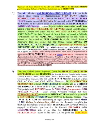 Organizers of divers Ethnicity to the table and INVOLVED in the DECISION-MAKING
     process regarding the future of the United States Senate and its DIRECTION!

O)   That ALL Members with MORE than FIVE (5) YEARS of Service in the
     United States House of Representatives STEP DOWN effective
     MONDAY, April 16, 2012 and/or be REMOVED by MILITARY
     FORCE and/or means NECESSARY for removal in the INTERESTS of
     the Citizens of the United States of America and in the INTEREST of
     HOMELAND Security – i.e. in that Representatives knew and/or should have
     known of the TRUTH behind the 911 ATTACKS against United States of
     America Citizens and others and did NOTHING to EXPOSE and/or
     MAKE PUBLIC the Role (if any) of United States of America Officials.
     Furthermore, that the REMAINING Representatives (if any) work to
     present to the American PUBLIC/WORLD of the United States of
     America’s Plan on seeing that the United States HOUSE OF
     REPRESENTATIVES is ADEQUATELY represented by Members of a
     DIVERSITY OF RACES (i.e. AFRICAN-Americans; HISPANIC/LATINOS-
     Americans; INDIAN-Americans; ASIAN-Americans; WHITE/OTHER- Americans, etc.) in
     that it appears the PRESENT racial makeup of the United States House of Representatives is
     approximately  90% WHITE                – CLEARLY lacking DIVERSITY. Furthermore, that
     Representatives from other ETHNIC Groups be brought in to help with this process – i.e.
     relying on the assistance of Former Congresswoman Cynthia McKinney and/or Shirley Sherrod
     (if available) to ASSIST in these processes to get other Organizers of divers Ethnicity to the table
     and INVOLVED in the DECISION-MAKING process regarding the future of the United States
     House of Representatives and its DIRECTION!


P)   That the United States Supreme Court be HEREBY ABOLISHED/
     SUSPENDED and the JUSTICES [i.e. John G. Roberts, Antonin Scalia, Anthony
     Kennedy, Clarence Thomas, Ruther Bader Ginsburg, Stephen Breyer, Samuel Alito, Sonia
     Sotomayer, Elena Kagan, etc.] and this Court’s STAFF Members [i.e. Law Clerks,
     Clerk of Court and Clerk Office Members] be IMMEDIATELY
     TERMINATED without ENTITLEMENT to benefits, etc. as a DIRECT
     and PROXIMATE result of the FRAUD and/or CRIMES of this Court.
     That party(s) with PENDING cases be NOTIFIED of suspension UNTIL
     FURTHER NOTICE! Vogel Denise Newsome believes that these
     EXTRAORDINARY measures are IMPERATIVE and made in good-faith
     to RESTORE the INTEGRITY and TRUST in the Judicial Process. That
     INVESTIGATIONS into the handling of Vogel Denise Newsome’s March
     12, 2011 Petition for Extraordinary Writ and other Lawsuits brought before
     this Court to determine whether or not JUSTICES and Court Staff Members
     engaged in Criminal practices (i.e. for instance FELONIES and/or
     MISDEMENORS) and, if so, they be PROSECUTED to the
     FULL/MAXIMUM extent of the laws (i.e. be given the MAXIMUM

                                            Page 282 of 291
 