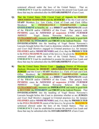 sentenced allowed under the laws of the United States). That an
     EMERGENCY Court be established to assume the present Case Loads and
     those that may be submitted after the ESTABLISHMENT of new Court.

Q)   That the United States Fifth Circuit Court of Appeals be HEREBY
     ABOLISHED/ SUSPENDED and the JUSTICES of the this Court and its
     STAFF Members [i.e. Law Clerks, Clerk of Court and Clerk Office
     Members]       be     IMMEDIATELY            TERMINATED            without
     ENTITLEMENT to benefits, etc. as a DIRECT and PROXIMATE result
     of the FRAUD and/or CRIMES of this Court. That party(s) with
     PENDING cases be NOTIFIED of suspension UNTIL FURTHER
     NOTICE!           Vogel    Denise      Newsome    believes    that   these
     EXTRAORDINARY measures are IMPERATIVE and made in good-faith
     to RESTORE the INTEGRITY and TRUST in the Judicial Process. That
     INVESTIGATIONS into the handling of Vogel Denise Newsome’s
     Lawsuits brought before this Court to determine whether or not JUSTICES
     and Court Staff Members engaged in Criminal practices (i.e. for instance
     FELONIES and/or MISDEMENORS) and, if so, they be PROSECUTED
     to the FULL/MAXIMUM extent of the laws (i.e. be given the MAXIMUM
     sentenced allowed under the laws of the United States). That an
     EMERGENCY Court be established to assume the present Case Loads and
     those that may be submitted after the ESTABLISHMENT of new Court.

R)   That the United States District Court – Southern District of Mississippi
     (Jackson Division) be HEREBY ABOLISHED/SUSPENDED and the
     JUDGES and this Court’s STAFF Members [i.e. Clerk of Court and Clerk
     Office Members] be IMMEDIATELY TERMINATED without
     ENTITLEMENT to benefits, etc. as a DIRECT and PROXIMATE result
     of the FRAUD and/or CRIMES of this Court. That party(s) with
     PENDING cases be NOTIFIED of suspension UNTIL FURTHER
     NOTICE!           Vogel    Denise      Newsome   believes   that   these
     EXTRAORDINARY measures are IMPERATIVE and made in good-faith
     to RESTORE the INTEGRITY and TRUST in the Judicial Process. That
     INVESTIGATIONS into the handling of Vogel Denise Newsome’s
     Lawsuits brought before this Court to determine whether or not JUDGES
     and Court Staff Members engaged in Criminal practices (i.e. for instance
     FELONIES and/or MISDEMENORS) and, if so, they be PROSECUTED
     to the FULL/MAXIMUM extent of the laws (i.e. be given the MAXIMUM
     sentenced allowed under the laws of the United States). That an
     EMERGENCY Court be established to assume the present Case Loads and
     those that may be submitted after the ESTABLISHMENT of new Court.



                                  Page 283 of 291
 