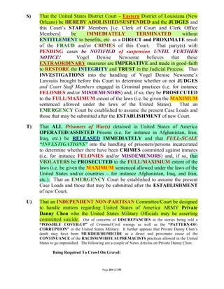 S)   That the United States District Court – Eastern District of Louisiana (New
     Orleans) be HEREBY ABOLISHED/SUSPENDED and the JUDGES and
     this Court’s STAFF Members [i.e. Clerk of Court and Clerk Office
     Members]       be     IMMEDIATELY             TERMINATED            without
     ENTITLEMENT to benefits, etc. as a DIRECT and PROXIMATE result
     of the FRAUD and/or CRIMES of this Court. That party(s) with
     PENDING cases be NOTIFIED of suspension UNTIL FURTHER
     NOTICE!           Vogel    Denise      Newsome    believes     that   these
     EXTRAORDINARY measures are IMPERATIVE and made in good-faith
     to RESTORE the INTEGRITY and TRUST in the Judicial Process. That
     INVESTIGATIONS into the handling of Vogel Denise Newsome’s
     Lawsuits brought before this Court to determine whether or not JUDGES
     and Court Staff Members engaged in Criminal practices (i.e. for instance
     FELONIES and/or MISDEMENORS) and, if so, they be PROSECUTED
     to the FULL/MAXIMUM extent of the laws (i.e. be given the MAXIMUM
     sentenced allowed under the laws of the United States). That an
     EMERGENCY Court be established to assume the present Case Loads and
     those that may be submitted after the ESTABLISHMENT of new Court.

T)   That ALL Prisoners of War(s) detained in United States of America
     OPERATED/ASSISTED Prisons (i.e. for instance in Afghanistan, Iran,
     Iraq, etc.) be RELEASED IMMEDIATELY and that FULL-SCALE
     “INVESTIGATIONS” into the handling of prisoners/persons incarcerated
     to determine whether there have been CRIMES committed against inmates
     (i.e. for instance FELONIES and/or MISDEMENORS) and, if so, that
     VIOLATERS be PROSECUTED to the FULL/MAXIMUM extent of the
     laws (i.e. be given the MAXIMUM sentenced allowed under the laws of the
     United States and/or countries – for instance Afghanistan, Iraq, and Iran,
     etc.). That an EMERGENCY Court be established to assume the present
     Case Loads and those that may be submitted after the ESTABLISHMENT
     of new Court.

U)   That an INDEPENDENT NON-PARTISAN Committee/Court be designed
     to handle matters regarding United States of America ARMY Private
     Danny Chen who the United States Military Officials may be asserting
     committed suicide. Out of concerns of DISCREPANCIES in the stories being told a
     “POSSIBLE COVER-UP” of Criminal/Civil wrongs as well as the “PATTERN-OF-
     CORRUPTION” in the United States Military. It further appears that Private Danny Chen’s
     death may have been MURDER/HOMICIDE as a direct and proximate cause of the
     CONTINUANCE of the RACISM/WHITE SUPREMACISTS practices allowed in the United
     States to go unpunished. The following are a couple of News Articles on Private Danny Chen:

            Being Required To Crawl On Gravel:



                                         Page 284 of 291
 