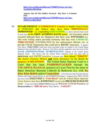 http://www.scribd.com/fullscreen/77608035?access_key=key-
            1ayeh4n2sv4fj4x49xnc

            Appears One Of The Soldiers Involved May Have A Criminal
            Past:
            http://www.scribd.com/fullscreen/77607883?access_key=key-
            25r01o7vov8jtlv58ra9


V)   ESTABLISHMENT of EMERGENCY Court(s) to handle Cases/Claims
     of INMATES that believe they have been WRONGFULLY
     IMPRISONED – i.e. suspending EXECUTIONS as a direct and proximate result
     of such cases as the TROY ANTHONY DAVIS matter. An Execution which
     occurred although there are allegations that there were WITNESSES (i.e.
     who were willing and/or provided testimony that they were COERCED,
     THREATENED, INTIMIDATED by law enforcement officials, etc. to
     provide FALSE Statements) that could prove DAVIS’ innocence. It appears
     Troy Davis’ EXECUTION could have been prevented when he looked to the United States
     Supreme Court and other Courts. However, Troy Davis and his supporters were not aware of the
     Jewish (ZIONISTS)/White SUPREMACISTS makeup of the United States
     Supreme Court. The reason why the United States Supreme Court has been able to
     HIDE/MASK such RACIST practices is because they have placed “TOKENS”
     like Justice Clarence Thomas and Sonia Sotomayer on the Bench for
     purposes of DECEPTION! The United States Supreme Court is a
     Court that has been PADDED/STACKED through the
     UNLAWFUL/ILLEGAL practices of a Law Firm by the name of
     Baker Donelson Bearman Caldwell & Berkowitz (i.e. with Ku
     Klux Klan Beliefs and/or Connections – a firm that provides President Barack
     Obama with Legal Counsel/Advice as with FORMER Presidents). It appears that TROY DAVIS
     may have been EXECUTED in “Cold Blood” and the United States Supreme
     Court Justices may have KNOWINGLY acted with PREJUDICES/RACIST
     intent. A man most likely EXECUTED because the WILLIE LYNCH Practices of
     Incarceration to “BREAK down Troy Davis - FAILED!”




                                         Page 285 of 291
 