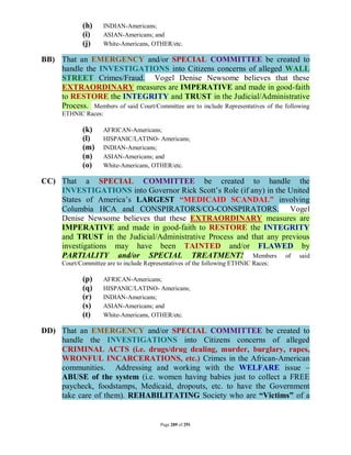 (h)     INDIAN-Americans;
              (i)     ASIAN-Americans; and
              (j)     White-Americans, OTHER/etc.

BB) That an EMERGENCY and/or SPECIAL COMMITTEE be created to
    handle the INVESTIGATIONS into Citizens concerns of alleged WALL
    STREET Crimes/Fraud. Vogel Denise Newsome believes that these
    EXTRAORDINARY measures are IMPERATIVE and made in good-faith
    to RESTORE the INTEGRITY and TRUST in the Judicial/Administrative
    Process. Members of said Court/Committee are to include Representatives of the following
       ETHNIC Races:

              (k)     AFRICAN-Americans;
              (l)     HISPANIC/LATINO- Americans;
              (m)     INDIAN-Americans;
              (n)     ASIAN-Americans; and
              (o)     White-Americans, OTHER/etc.

CC) That a SPECIAL COMMITTEE be created to handle the
    INVESTIGATIONS into Governor Rick Scott’s Role (if any) in the United
    States of America’s LARGEST “MEDICAID SCANDAL” involving
    Columbia HCA and CONSPIRATORS/CO-CONSPIRATORS. Vogel
    Denise Newsome believes that these EXTRAORDINARY measures are
    IMPERATIVE and made in good-faith to RESTORE the INTEGRITY
    and TRUST in the Judicial/Administrative Process and that any previous
    investigations may have been TAINTED and/or FLAWED by
    PARTIALITY and/or SPECIAL TREATMENT! Members of said
       Court/Committee are to include Representatives of the following ETHNIC Races:

              (p)     AFRICAN-Americans;
              (q)     HISPANIC/LATINO- Americans;
              (r)     INDIAN-Americans;
              (s)     ASIAN-Americans; and
              (t)     White-Americans, OTHER/etc.

DD) That an EMERGENCY and/or SPECIAL COMMITTEE be created to
    handle the INVESTIGATIONS into Citizens concerns of alleged
    CRIMINAL ACTS (i.e. drugs/drug dealing, murder, burglary, rapes,
    WRONFUL INCARCERATIONS, etc.) Crimes in the African-American
    communities. Addressing and working with the WELFARE issue –
    ABUSE of the system (i.e. women having babies just to collect a FREE
    paycheck, foodstamps, Medicaid, dropouts, etc. to have the Government
    take care of them). REHABILITATING Society who are “Victims” of a


                                           Page 289 of 291
 