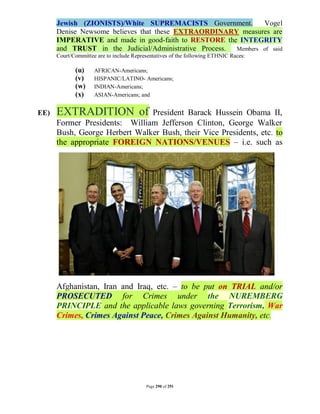 Jewish (ZIONISTS)/White SUPREMACISTS Government.          Vogel
      Denise Newsome believes that these EXTRAORDINARY measures are
      IMPERATIVE and made in good-faith to RESTORE the INTEGRITY
      and TRUST in the Judicial/Administrative Process. Members of said
      Court/Committee are to include Representatives of the following ETHNIC Races:

             (u)     AFRICAN-Americans;
             (v)     HISPANIC/LATINO- Americans;
             (w)     INDIAN-Americans;
             (x)     ASIAN-Americans; and


EE)   EXTRADITION of           President Barack Hussein Obama II,
      Former Presidents: William Jefferson Clinton, George Walker
      Bush, George Herbert Walker Bush, their Vice Presidents, etc. to
      the appropriate FOREIGN NATIONS/VENUES – i.e. such as




      Afghanistan, Iran and Iraq, etc. – to be put on TRIAL and/or
      PROSECUTED for Crimes under the NUREMBERG
      PRINCIPLE and the applicable laws governing Terrorism, War
      Crimes, Crimes Against Peace, Crimes Against Humanity, etc.




                                          Page 290 of 291
 