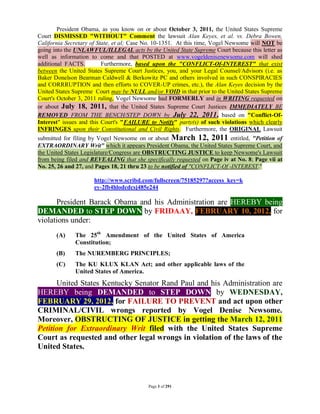 President Obama, as you know on or about October 3, 2011, the United States Supreme
Court DISMISSED "WITHOUT" Comment the lawsuit Alan Keyes, et al. vs. Debra Bowen,
California Secretary of State, et al; Case No. 10-1351. At this time, Vogel Newsome will NOT be
going into the UNLAWFUL/ILLEGAL acts by the United State Supreme Court because this letter as
well as information to come and that POSTED at www.vogeldenisenewsome.com will shed
additional FACTS.         Furthermore, based upon the "CONFLICT-Of-INTEREST" that exist
between the United States Supreme Court Justices, you, and your Legal Counsel/Advisors (i.e. as
Baker Donelson Bearman Caldwell & Berkowitz PC and others involved in such CONSPIRACIES
and CORRRUPTION and then efforts to COVER-UP crimes, etc.), the Alan Keyes decision by the
United States Supreme Court may be NULL and/or VOID in that prior to the United States Supreme
Court's October 3, 2011 ruling, Vogel Newsome had FORMERLY and in WRITING requested on
or about July 18, 2011, that the United States Supreme Court Justices IMMEDIATELY BE
REMOVED FROM THE BENCH/STEP DOWN by July 22, 2011, based on "Conflict-Of-
Interest" issues and this Court's "FAILURE to Notify" party(s) of such violations which clearly
INFRINGES upon their Constitutional and Civil Rights. Furthermore, the ORIGINAL Lawsuit
submitted for filing by Vogel Newsome on or about March 12, 2011 entitled, "Petition of
EXTRAORDINARY Writ" which it appears President Obama, the United States Supreme Court, and
the United States Legislature/Congress are OBSTRUCTING JUSTICE to keep Newsome's Lawsuit
from being filed and REVEALING that she specifically requested on Page iv at No. 8; Page vii at
No. 25, 26 and 27, and Pages 18, 21 thru 23 to be notified of "CONFLICT-Of -INTEREST."

                     http://www.scribd.com/fullscreen/75185297?access_key=k
                     ey-2fb4hlodcdcsj485e244

      President Barack Obama and his Administration are HEREBY being
DEMANDED to STEP DOWN by FRIDAAY, FEBRUARY 10, 2012, for
violations under:
       (A)    The 25th Amendment of the United States of America
              Constitution;
       (B)    The NUREMBERG PRINCIPLES;
       (C)    The KU KLUX KLAN Act; and other applicable laws of the
              United States of America.
      United States Kentucky Senator Rand Paul and his Administration are
HEREBY being DEMANDED to STEP DOWN by WEDNESDAY,
FEBRUARY 29, 2012, for FAILURE TO PREVENT and act upon other
CRIMINAL/CIVIL wrongs reported by Vogel Denise Newsome.
Moreover, OBSTRUCTING OF JUSTICE in getting the March 12, 2011
Petition for Extraordinary Writ filed with the United States Supreme
Court as requested and other legal wrongs in violation of the laws of the
United States.



                                           Page 3 of 291
 