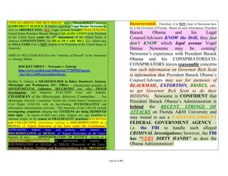 “FOX GUARDING THE HEN HOUSE” and a “Powerful/KEY” position                                           Incarcerated.          Therefore, it is NOT clear to Newsome how
to OBSTRUCT JUSTICE in matters regarding Vogel Denise Newsome as
                                                                                                     he is the Governor of Florida. Based on such information, President
well as OBSTRUCTING ALL Legal Actions brought CHALLENGING
United States President Barack Obama’s QUALIFCATION to be President                                  Barack      Obama       and     his    Legal
of the United States under the 25th Amendment of the United States of                                Counsel/Advisors KNOW the Drill, they just
America CONSTITUTION, his HEALTH CARE BILL (i.e. which may
be NULL/VOID if he is NOT eligible to be President of the United States of                           don’t KNOW which legal avenue Vogel
America).                                                                                            Denise Newsome          may be       coming!
AMELIA WILLIAMS KOCH is the “Attorney of Record” in the Newsome                                      Newsome’s experience with President Barack
vs. Entergy Matter:                                                                                  Obama and his CONSPIRATORS/CO-
        DOCKET SHEET – Newsome v. Entergy
                                                                                                     CONSPIRATORS leaves reasonable concerns
        http://www.scribd.com/fullscreen/77709550?access                                             that such information on Governor Rick Scott
        _key=key-1d49rcq3cm6jco1becov                                                                is information that President Barack Obama’s
Bradley S. Clanton is SHAREHOLDER in Baker Donelson's Jackson,                                       Counsel/Advisers may use for purposes of
Mississippi and Washington, D.C. Offices - concentrated practice in                                  BLACKMAIL, EXTORTION, BRIBES, etc.
GOVERNMENTAL Litigation, SECURITIES and other FRAUD
investigations, and litigation, ELECTION Laws and Appeals.                                           to get Governor Rick Scott to do their
CHAIRMAN of the Mississippi Advisory Committee. . . The                                              BIDDING. Newsome is CONFIDENT that
Mississippi Advisory Committee "assists the United States Commission on                              President Barack Obama’s Administration is
Civil Rights (USCCR) with its fact-finding, INVESTIGATIVE and
information dissemination activities. The functions of the USCCR include                             behind the RECENT STRINGS OF
investigating complaints alleging that CITIZENS are being DEPRIVED                                   ATTACKS on Florida A&M University and
their right. . .by reason of their race, color, religion, sex, age, disability or
national origin, or by reason of FRAUDULENT practices; STUDYING                                      may intend to use a TAINTED/CORRUPT
and COLLECTING information relating to DISCRIMINATION or a                                           FEDERAL GOVERNMENT AGENCY –
DENIAL of 'Equal Protection of the Laws under the Constitution;'
APPRAISING federal            laws    and policies         with respect        to                    i.e. the FBI to handle such alleged
DISCRIMINATION or DENIAL of 'Equal Protection of the Laws’                                           CRIMINAL Investigations; however, the FBI
because of race . . . ADMINISTRATION OF JUSTICE; 'serving as a
NATIONAL          Clearinghouse      for    information in         respect     to
                                                                                                     has “VERY DIRTY HANDS” as does the
DISCRIMINATION or DENIAL of 'EQUAL Protection of the Laws;'                                          Obama Administration!
submitting Reports, Findings and Recommendations to the PRESIDENT


                                                                                    Page 31 of 291
 