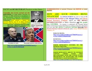 RACIST and KU KLUX KLAN Practices in their States:                 MURDER/KILLINGS of potential Witnesses who REFUSE to remain
                                                                   SILENT!
Constable Jon Lewis carried out the
KIDNAPPING of Vogel Denise Newsome on                              HOW ARE                   SUCH           CRIMES             BEING
February 14, 2006, and serves as CHAIRMAN of
the MISSISSIPPI ATHLETIC COMMISSION
                                                                   FINANCED?              The PUBLIC/WORLD may want to lookat the
under Governor Haley Barbour’s Administration.                     BUSINESS DEALINGS of J.P. Morgan Chase and Liberty
Furthermore, from research it appears that                         Mutual Insurance Company which are BIG MONEY
Governor Barbour may be on Baker Donelson                          DONORS/CLIENTSS to Baker Donelson and the people
Bearman Caldwell & Berkowitz’ PAYROLL:
       Jon Lewis – Appointed Chairman of the                       they CONTROL. For instance, to understand why President Barack
       Mississippi Athletic Commission:                            Obama and Kentucky Senator Rand Paul are working to keep this information
                                                                   from you, their BIG MONEY CAMPAIGN DONORS INCLUDE Baker
                                                                   Donelson Bearman Caldwell & Berkowitz and/or Liberty Mutual Insurance
                                                                   Company, etc.:

                                                                              BARACK OBAMA:
                                                                              http://www.scribd.com/fullscreen/77586399?access_k
                                                                              ey=key-1y0mk521bhlqe60ylehb

                                                                              RAND PAUL:
                                                                              http://www.scribd.com/fullscreen/77586494?access_k
                                                                              ey=key-svuako4i6bqg8ikkmvq

       http://www.scribd.com/fullscreen/76918555?access_k                     BAKER DONELSON’S CONTROL OF THE
       ey=key-1yyujbw8y5bhftutjod6                                            BANKING INDUSTRY:
                                                                              http://www.scribd.com/fullscreen/77587094?access_k
                                                                              ey=key-2a5jgbrzngidalchkd5c

                                                                              BAKER DONELSON’S ABILITY TO COVER-UP
                                                                              CLIENTS’        CRIMES          BASED       UPON
                                                                              RELATIONSHIPS WITH THE UNITED STATES
                                                                              DEPARTMENT OF JUSTICE/FBI AND OTHER
                                                                              GOVERNMENT AGENCIES/OFFICIALS:
                                                                              http://www.scribd.com/fullscreen/77587216?access_k



                                                            Page 35 of 291
 