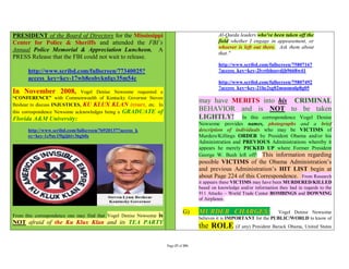 PRESIDENT of the Board of Directors for the Mississippi                                     Al-Qaeda leaders who've been taken off the
Center for Police & Sheriffs and attended the FBI’s                                         field whether I engage in appeasement, or
                                                                                            whoever is left out there. Ask them about
Annual Police Memorial & Appreciation Luncheon. A
                                                                                            that."
PRESS Release that the FBI could not wait to release.
                                                                                            http://www.scribd.com/fullscreen/75807167
      http://www.scribd.com/fullscreen/77340025?                                            ?access_key=key-2lvrtbhsovdjh9668w41
      access_key=key-17wb8eobyknfqy35m54c
                                                                                            http://www.scribd.com/fullscreen/75807492
                                                                                            ?access_key=key-21hc2sg02musmnlp8g05
In November 2008,             Vogel Denise Newsome requested a
“CONFERENCE” with Commonwealth of Kentucky Governor Steven
                                                                                   may have MERITS into his CRIMINAL
Beshear to discuss INJUSTICES, KU KLUX KLAN issues, etc. In
this correspondence Newsome acknowledges being a GRADUATE of
                                                                                   BEHAVIOR and is NOT to be taken
Florida A&M University:                                                            LIGHTLY! In this correspondence Vogel Denise
                                                                                   Newsome provides names, photographs and a brief
      http://www.scribd.com/fullscreen/76920137?access_k                           description of individuals who may be VICTIMS of
      ey=key-1c9uy19igij6tv36gb0s                                                  Murders/Killings ORDER by President Obama and/or his
                                                                                   Administration and PREVIOUS Administrations whereby it
                                                                                   appears he merely PICKED UP where Former President
                                                                                   George W. Bush left off! This information regarding
                                                                                   possible VICTIMS of the Obama Administration’s
                                                                                   and previous Administration’s HIT LIST begin at
                                                                                   about Page 224 of this Correspondence. From Research
                                                                                   it appears these VICTIMS may have been MURDERED/KILLED
                                                                                   based on knowledge and/or information they had in regards to the
                                                                                   911 Attacks – World Trade Center BOMBINGS and DOWNING
                                                                                   of Airplanes.


                                               is
From this correspondence one may find that Vogel Denise Newsome
                                                                            G)     MURDER CHARGES:                    Vogel Denise Newsome
                                                                                   believes it is IMPORTANT for the PUBLIC/WORLD to know of
NOT afraid of the Ku Klux Klan and its TEA PARTY
                                                                                   the ROLE (if any) President Barack Obama, United States

                                                                  Page 37 of 291
 