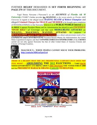 FURTHER RELIEF DEMANDED IS SET FORTH BEGINNING AT
PAGE 275 OF THIS DOCUMENT.
        Vogel Denise Newsome (“Newsome”) as an ALUMNUS of Florida A& M
University (“FAMU”) further provides her RESPONSE to the recent attacks on Florida A&M
University in regards to the alleged recent HAZING DEATH of Robert Champion and
alleged Criminal Charges for FRAUD and MURDER to be brought upon completion
of INVESTIGATION(S) in that Newsome believes it is of PUBLIC/WORLD interest as to
the ROLE it appears President Obama and his Administration has played in such EXCESSIVE
“OVER KILL” of Coverage and that such MEDIA-BLITZ ATTACKS are
WILLFUL, MALICIOUS, WANTON ATTACKS for purposes of
RETALIATION against Vogel Denise Newsome as a direct and proximate result of her
EXPOSING and CONFRONTING President Barack Obama, his Administration, the United
States Legislature/Congress and their CONSPIRATORS/CO-CONSPIRATORS of the CRIMES
carried out not only against Newsome but that of other United States of America Citizens and
Citizens of Foreign Countries.


           MALCOLM X - WHITE PEOPLE CANNOT SOLVE YOUR PROBLEMS:
           http://youtu.be/MDUeuYpwUw4



THERE IS A REASON THAT THE 2012 PRESIDENTIAL CAMPAIGN RACE DOES NOT
FEEL RIGHT - - ABOLISHING THE 2012 ELECTIONS - - TAKE BACK
YOUR GOVERNMENT AND BRING ABOUT THE CHANGES YOU VOTED FOR IN 2008
and that PRESIDENT BARACK OBAMA FAILED TO DELIVER:




                                         Page 4 of 291
 