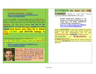 OF THE UNITED STATES.”                                                                   IGNORED the June 24, 2009
       TERRORIST/TERRORISM. . . DEFINED:
       http://www.scribd.com/fullscreen/77585094?access_k
                                                                                         Complaint           submitted by Vogel Denise Newsome
                                                                                         regarding the RACIAL INJUSTICES in Mississippi:
       ey=key-7ywvivhu1qltvzh26em
                                                                                                 06/24/09 COMPLAINT Submitted To The
As foretold, the RUIN of that Great Nation would be its OBSESSION to
                                                                                                 Attention Of President Barack Obama and
destroy a woman’s life. In this case, President Barack Obama’s, Baker
Donelson’s, Senator Rand Paul’s and the United States Government’s                               United States Eric Holder REPORTING
                                                                                                 Criminal Wrongs in Mississippi, etc.:
                            has led to the
OBESSION with Vogel Denise Newsome                                                               http://www.scribd.com/fullscreen/73988829?a
DOWNFALL of what was once considered a great                                                     ccess_key=key-16dtcwofa8khb90hvdk

nation. God knows just what He is doing!                                                 Instead of RESPONDING to such Crimes reported by Newsome,
                                                                                         President Barack Obama, United States Attorney General Eric
ALL GLORY and HONOR belongs to                                                           Holder      and their Administration’s time was spent
GOD!                                                                                     FULFILLING their SADISTIC Fetish with her - - -
                                                                                         STALKING her, HARASSING her,
Understanding Baker Donelson’s
                        MAJOR/HUGE Roles in taking                                       EMBEZZLING monies from her, and the committal of
down the United States Economy which has IMPACTED                                        other crimes PROHIBITED under the laws of the United States
the WORLD:                                                                               against her:
       http://www.scribd.com/fullscreen/77580560?access_k
       ey=key-cmsf54bgyoqsrb0zgyn




                                                                        Page 40 of 291
 