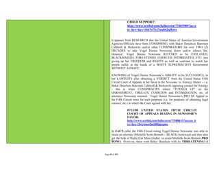 CHILD SUPPORT:
                   http://www.scribd.com/fullscreen/77003989?acce
                   ss_key=key-1467vl7cj7nu842qfkwv


       It appears from RESEARCH that the United States of America Government
       Agencies/Officials have been CONSPIRING with Baker Donelson Bearman
       Caldwell & Berkowitz and/or other CONSPIRATORS for over TWO (2)
       DECADES to take Vogel Denise Newsome down and/or silence her.
       However, Vogel Denise Newsome REFUSED to be ENSLAVED,
       BLACKMAILED, THREATENED, COERCED, INTIMIDATED, ETC. into
       giving up her FREEDOM and RIGHTS as well as continue to watch her
       people suffer at the hands of a WHITE SUPREMACISTS Government
       WITHOUT A FIGHT!

       KNOWING of Vogel Denise Newsome’s ABILITY to be SUCCESSFUL in
       her LAWSUITS after obtaining a VERDICT from the United States Fifth
       Circuit Court of Appeals in her favor in the Newsome vs. Entergy Matter – i.e.
       Baker Donelson Bearman Caldwell & Berkowitz opposing counsel for Entergy
       - this is when CONSPIRACIES where “TURNED UP” on the
       HARASSMENT, THREATS, COERCION and INTIMIDATION, etc. of
       attorneys Newsome retained. Vogel Denise Newsome’s PRO SE Appeal to
       the Fifth Circuit were for such purposes (i.e. for purposes of obtaining legal
       counsel, etc.) in which the Court agreed with her:

                   07/12/00 UNITED STATES FIFTH CIRCUIT
                   COURT OF APPEALS RULING IN NEWSOME’S
                   FAVOR:
                   http://www.scribd.com/fullscreen/77588433?access_k
                   ey=key-1hrykuco5nsfd0pjeqmc

       In FACT, after the Fifth Circuit ruling Vogel Denise Newsome was able to
       retain an attorney (Michelle Scott-Bennett – BLACK-American) and then also
       get the help of Rajita Iyer Moss (India) to assist Michelle Scott-Bennett PRO
       BONO. However, there went Baker Donelson with its THREATENING of



Page 45 of 291
 