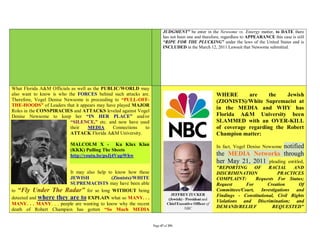 JUDGMENT” be enter in the Newsome vs. Entergy matter, to DATE there
                                                                       has not been one and therefore, regardless to APPEARANCE this case is still
                                                                       “RIPE FOR THE PLUCKING” under the laws of the United States and is
                                                                       INCLUDED in the March 12, 2011 Lawsuit that Newsome submitted.




What Florida A&M Officials as well as the PUBLIC/WORLD may
also want to know is who the FORCES behind such attacks are.                                       WHERE       are     the   Jewish
Therefore, Vogel Denise Newsome is proceeding to “PULL-OFF-                                        (ZIONISTS)/White Supremacist at
THE-HOODS” of Leaders that it appears may have played MAJOR
Roles in the CONSPIRACIES and ATTACKS leveled against Vogel
                                                                                                   in the MEDIA and WHY has
Denise Newsome to keep her “IN HER PLACE” and/or                                                   Florida A&M University been
                          “SILENCE,” etc. and now have used                                        SLAMMED with an OVER-KILL
                          their    MEDIA      Connections to                                       of coverage regarding the Robert
                          ATTACK Florida A&M University.                                           Champion matter:
                          MALCOLM X - Ku Klux Klan                                                                         notified
                                                                                                   In fact, Vogel Denise Newsome
                          (KKK) Pulling The Sheets
                          http://youtu.be/psJj4VupWhw                                              the MEDIA Networks through
                                                                                                   her May 21, 2011 pleading entitled,
                                                                                                   "REPORTING        OF    RACIAL      AND
                        It may also help to know how these                                         DISCRIMINATION               PRACTICES
                        JEWISH             (Zionists)/WHITE                                        COMPLAINT:        Requests For Status;
                        SUPREMACISTS may have been able                                            Request      For        Creation      Of
to “Fly Under The      Radar” for so long WITHOUT being                                            Committees/Court,    Investigations and
detected and where they are to EXPLAIN what so MANY. . .                                           Findings - Constitutional, Civil Rights
                                                                                                   Violations and Discrimination; and
MANY. . . MANY. . . people are wanting to know why the recent
                                                                                                   DEMAND/RELIEF             REQUESTED"
death of Robert Champion has gotten “So Much MEDIA


                                                                Page 47 of 291
 
