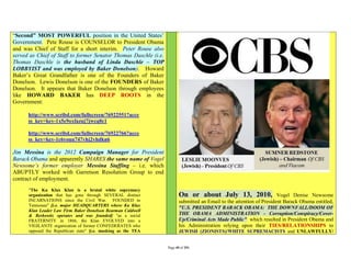 “Second” MOST POWERFUL position in the United States’
Government. Pete Rouse is COUNSELOR to President Obama
and was Chief of Staff for a short interim. Peter Rouse also
served as Chief of Staff to former Senator Thomas Daschle (i.e.
Thomas Daschle is the husband of Linda Daschle – TOP
LOBBYIST and was employed by Baker Donelson). Howard
Baker’s Great Grandfather is one of the Founders of Baker
Donelson. Lewis Donelson is one of the FOUNDERS of Baker
Donelson. It appears that Baker Donelson through employees
like HOWARD BAKER has DEEP ROOTS in the
Government:

      http://www.scribd.com/fullscreen/76922551?acce
      ss_key=key-1x5e9oxfazuj7jwcq0c1

      http://www.scribd.com/fullscreen/76922766?acce
      ss_key=key-1c6youu747vhj2vhdkn6

Jim Messina is the 2012 Campaign Manager for President
Barack Obama and apparently SHARES the same name of Vogel
Newsome’s former employer Messina Staffing – i.e. which
ABUPTLY worked with Garretson Resolution Group to end
contract of employment.
      "The Ku Klux Klan is a brutal white supremacy
      organization that has gone through SEVERAL distinct                On or about July 13, 2010,                    Vogel Denise Newsome
      INCARNATIONS since the Civil War. FOUNDED in                       submitted an Email to the attention of President Barack Obama entitled,
      Tennessee" [i.e. major HEADQUARTERS where Ku Klux
                                                                         "U.S. PRESIDENT BARACK OBAMA: THE DOWNFALL/DOOM OF
      Klan Leader Law Firm Baker Donelson Bearman Caldwell
      & Berkowitz operates and was founded] "as a social                 THE OBAMA ADMINISTRATION - Corruption/Conspiracy/Cover-
      FRATERNITY in 1866, the Klan EVOLVED into a                        Up/Criminal Acts Made Public" which resulted in President Obama and
      VIGILANTE organization of former CONFEDERATES who                  his Administration relying upon their TIES/RELATIONSHIPS to
      opposed the Republican state" [i.e. masking as the TEA             JEWISH (ZIONISTS)/WHITE SUPREMACISTS and UNLAWFULLY/


                                                                  Page 49 of 291
 
