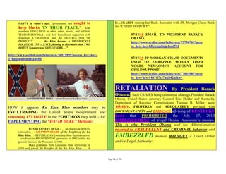 sought to
      PARTY in today's age] "government and                               ILLEGALLY seizing her Bank Accounts with J.P. Morgan Chase Bank
      keep blacks 'IN THEIR PLACE.' Klan                                  for “CHILD SUPPORT”:
      members DISGUISED in white robes, masks, and tall hats
      TERRORIZED blacks and their Republican supporters with                        07/13/10 EMAIL TO PRESIDENT BARACK
      floggings, LYNCHINGS, and the DESTRUCTION OF                                  OBAMA:
      PROPERTY. . . . the Klan became a SIGNIFICANT                                 http://www.scribd.com/fullscreen/75750705?acce
      POLITICAL INFLUENCE, helping to elect more than TWO
      DOZEN Senators and GOVERNORS. . ."
                                                                                    ss_key=key-k8yieizp8nip1onf916

http://www.scribd.com/fullscreen/76922995?access_key=key-
27hpgonn0znd8zjste0b                                                                07/17/10 JP MORGAN CHASE DOCUMENTS
                                                                                    USED TO EMBEZZLE MONIES FROM
                                                                                    VOGEL NEWSOME’S ACCOUNT FOR
                                                                                    CHILD SUPPORT:
                                                                                    http://www.scribd.com/fullscreen/77003989?acce
                                                                                    ss_key=key-1467vl7cj7nu842qfkwv


                                                                          RETALIATION                         By President Barack
                                                                          Obama:    Such CRIMES being committed although President Barack
                                                                          Obama, United States Attorney General Eric Holder and Kentucky
                                                                          Department of Revenue Commissioner Thomas B. Miller, were
HOW it appears Ku Klux Klan members may be                                TIMELY, PROPERLY and ADEQUATELY provided with
INFILTRATING the United States Government and                             DOCUMENTATION and EVIDENCE advising of KENTUCKY
remaining INVISIBLE in the POSITIONS they hold – i.e.                     Laws that PROHIBITED the July 17, 2010
IMPLEMENTING the “DAVID DUKE” Methods:                                    EMBEZZLEMENT of Vogel Denise Newsome’s monies.
                                                                          This is why President Obama and his Administration
               DAVID ERNEST DUKE - . . .an American WHITE                 resorted to FRAUDULENT and CRIMINAL behavior and
      nationalist,. . . GRAND WIZARD of the Knights of the Ku
      Klux Klan, . . .REPUBLICAN Louisiana State Representative.
      . .candidate in PRESIDENTIAL primaries in 1992 and in the
                                                                          EMBEZZLED                 monies WITHOUT a Court Order
      general elections for President in 1988. . .                        and/or Legal Authority:
               Duke graduated from Louisiana State University in
      1974 and joined the Knights of the Ku Klux Klan. . . A


                                                                   Page 50 of 291
 