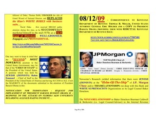 follower of Duke, Thomas Robb, CHANGED the title of
                              REPLACED
       Grand Wizard of National Director, and
       the Klan's WHITE ROBES with business
                                                                                   08/12/09                 –   CORRESPONDENCE     TO   KENTUCKY
       suits. . .                                                                  DEPARTMENT OF REVENUE THOMAS B. MILLER, UNITED STATES
                David Duke. . .first received BROAD public                         ATTORNEY GENERAL ERIC HOLDER AND A COPY TO PRESIDENT
                                 SUCCESSFULLY
       attention during this time, as he                                           BARACK OBAMA PROVIDING THEM WITH REBUTTAL KENTUCKY
       marketed himself in the mid-1970s as a NEW                                  DEPARTMENT OF REVENUE ISSUE:
       brand of Klansman - WELL-GROOMED,
                                                                                             HTTP://WWW.SCRIBD.COM/FULLSCREEN/77007481
       Engaged, and PROFESSIONAL.                                                            ?ACCESS_KEY=KEY-L30JD4G03DXNJOLJFHG
       http://www.scribd.com/fullscreen/76923104?access_k
       ey=key-23uv681of95u7kt1ss59



One may want to keep in mind that
the     “SECOND” MOST
POWERFUL position in the
United States Government may be
that of the “CHIEF OF STAFF” to
the President of the United States.
A position which was held by
JEWISH (ZIONISTS) Rahm
Emanuel - Chief of Staff to the                                                    Newsome’s Research yielded information that there were JEWISH
President of the United States of America and having ACCESS to ALL if not
the MAJORITY of the documents submitted to the attention of President              (ZIONISTS) at the “Helm-Of-The-Ship” of J.P. Morgan
Barack Obama in this:                                                              Chase and/or TIES/RELATIONSHIPS run deep with this Bank and
                                                                                   WHITE SUPREMACISTS Organizations as its Legal Counsel Baker
NOTIFICATION  FOR   TERMINATION     - REQUEST FOR                                  Donelson.
IMPEACHMENT OF PRESIDENT BARACK HUSSEIN OBAMA II –
RESPONSE TO THE ATTACKS ON FLORIDA A&M UNIVERSITY
REGARDING ALLEGED HAZING INCIDENT. . .
                                                                                   The NEXUS/RELATIONSHIP to Baker Donelson Bearman Caldwell
                                                                                   & Berkowitz (i.e. Legal Counsel/Advisor) to the Internal Revenue


                                                                            Page 51 of 291
 