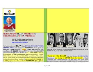 HOUSE NEGRO/BLACK-AMERICAN vs.
FIELD NEGRO/AFRICAN-AMERICAN:
             HOUSE NEGRO/Black-American vs.
             FIELD NEGRO/AFRICAN-American
             http://youtu.be/1twVlvIfRLo


To better understand HOW the JEWISH (ZIONISTS)/WHITE
SUPREMACISTS are trying to IMPLEMENT their efforts to
CREATE “Black-Americans” versus “AFRICAN-American” one
may have to be SHOWN that may NOT be aware of such RACIST
processes of the role of the MEDIA in the EXECUTION of RACIST
processes and the TRUE reasons for why President Barack Obama,
United States Attorney General Eric Holder and National Association          These are the FACES          that the Jewish (ZIONISTS)/White
for the Advancement of Colored People (NAACP) President Benjamin             Supremacist are trying to ERASE from the minds of Black-
Jealous have been placed in office – they were HAND PICKED for               Americans and African-Americans so that they can accept being
RACIST purposes and what is called a MELTDOWN of the African-                IMPRISONED and in BONDAGE and DEPENDENT on the United States


                                                                      Page 53 of 291
 