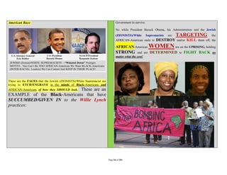 American Race:                                                                Government to survive.

                                                                              No while President Barack Obama, his Administration and the Jewish
                                                                              (ZIONISTS)/White         Supremacists   are   TARGETING                 the
                                                                              AFRICAN-American male to       DESTROY        and/or   KILL   them off, the

                                                                              AFRICAN-American WOMEN are on the UPRISING, holding
                                                                              STRONG and are DETERMINED to FIGHT BACK no
                                                                              matter what the cost!




These are the FACES that the Jewish (ZIONISTS)/White Supremacist are
trying to ETCH/ENGRAVE in the minds of Black-Americans and
                             These are an
AFRICAN-Americans of how they SHOULD look.
EXAMPLE of the Black-Americans that have
SUCCUMBED/GIVEN IN to the Willie Lynch
practices:




                                                                       Page 54 of 291
 