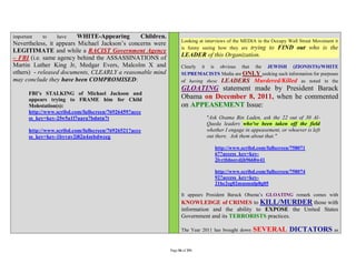 important   to    have   WHITE-Appearing       Children.
                                                                  Looking at interviews of the MEDIA in the Occupy Wall Street Movement it
Nevertheless, it appears Michael Jackson’s concerns were
                                                                  is funny seeing how they are trying to FIND out who is the
LEGITIMATE and while a RACIST Government Agency
– FBI (i.e. same agency behind the ASSASSINATIONS of              LEADER of this Organization.
Martin Luther King Jr, Medgar Evers, Malcolm X and                Clearly it is obvious that the JEWISH (ZIONISTS)/WHITE
others) - released documents, CLEARLY a reasonable mind           SUPREMACISTS Media are ONLY seeking such information for purposes
may conclude they have been COMPROMISED:                          of having these LEADERS Murdered/Killed as noted in the
                                                                  GLOATING statement made by President Barack
       FBI’s STALKING of Michael Jackson and
       appears trying to FRAME him for Child                      Obama on December 8, 2011, when he commented
       Molestation(s):                                            on APPEASEMENT Issue:
       http://www.scribd.com/fullscreen/76926459?acce
       ss_key=key-2fw5a1l7uara7bdntn7t                                       "Ask Osama Bin Laden, ask the 22 out of 30 Al-
                                                                             Qaeda leaders who've been taken off the field
       http://www.scribd.com/fullscreen/76926521?acce                        whether I engage in appeasement, or whoever is left
       ss_key=key-1byvav2i82n4zebdwceg                                       out there. Ask them about that."

                                                                                 http://www.scribd.com/fullscreen/758071
                                                                                 67?access_key=key-
                                                                                 2lvrtbhsovdjh9668w41

                                                                                 http://www.scribd.com/fullscreen/758074
                                                                                 92?access_key=key-
                                                                                 21hc2sg02musmnlp8g05

                                                                  It appears President Barack Obama’s GLOATING remark comes with
                                                                  KNOWLEDGE of CRIMES to KILL/MURDER those with
                                                                  information and the ability to EXPOSE the United States
                                                                  Government and its TERRORISTS practices.

                                                                  The Year 2011 has brought down   SEVERAL DICTATORS as

                                                           Page 56 of 291
 