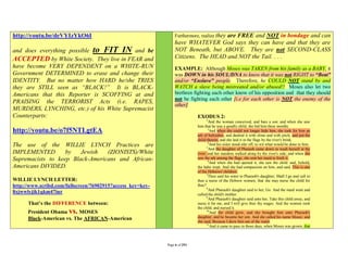 http://youtu.be/deVYIzYkO6I                                     Furthermore, realize they
                                                                                   are FREE and NOT in bondage and can
                                                                have WHATEVER God says they can have and that they are
and does everything possible to FIT IN and be                   NOT Beneath, but ABOVE. They are not SECOND-CLASS
ACCEPTED by White Society. They live in FEAR and                Citizens. The HEAD and NOT the Tail. . . .
have become VERY DEPENDENT on a WHITE-RUN                       EXAMPLE: Although Moses was TAKEN from his family as a BABY, it
Government DETERMINED to erase and change their                 was DOWN in his SOUL/DNA to know that it was not RIGHT to “Beat”
IDENTITY. But no matter how HARD he/she TRIES                   and/or “Enslave” people. Therefore, he COULD NOT stand by and
they are STILL seen as “BLACK!” It is BLACK-                    WATCH a slave being mistreated and/or abused!! Moses also let two
Americans that this Reporter is SCOFFING at and                 brethren fighting each other know of his opposition and that they should
                                                                not be fighting each other [i.e for each other is NOT the enemy of the
PRAISING the TERRORIST Acts (i.e. RAPES,
                                                                other]
MURDERS, LYNCHING, etc.) of his White Supremacist
Counterparts:                                                               EXODUS 2:
                                                                                  2
                                                                                    And the woman conceived, and bare a son: and when she saw
                                                                            him that he was a goodly child, she hid him three months.
http://youtu.be/o7f5NTLgtEA                                                        3
                                                                                    And when she could not longer hide him, she took for him an
                                                                            ark of bulrushes, and daubed it with slime and with pitch, and put the
                                                                            child therein; and she laid it in the flags by the river's brink.
                                                                                   4
The use of the WILLIE LYNCH Practices are                                         5
                                                                                    And his sister stood afar off, to wit what would be done to him.
                                                                                    And the daughter of Pharaoh came down to wash herself at the
IMPLEMENTED        by   Jewish   (ZIONISTS)/White                           river; and her maidens walked along by the river's side; and when she
Supremacists to keep Black-Americans and African-                           saw the ark among the flags, she sent her maid to fetch it.
                                                                                   6
                                                                                    And when she had opened it, she saw the child: and, behold,
Americans DIVIDED.                                                          the babe wept. And she had compassion on him, and said, This is one
                                                                            of the Hebrews' children.
                                                                                  7
                                                                                   Then said his sister to Pharaoh's daughter, Shall I go and call to
WILLIE LYNCH LETTER:                                                        thee a nurse of the Hebrew women, that she may nurse the child for
http://www.scribd.com/fullscreen/76902915?access_key=key-                   thee?
                                                                                  8
                                                                                    And Pharaoh's daughter said to her, Go. And the maid went and
8xjwwlyjik1qkm47iur                                                         called the child's mother.
                                                                                  9
                                                                                    And Pharaoh's daughter said unto her, Take this child away, and
      That’s the DIFFERENCE between:                                        nurse it for me, and I will give thee thy wages. And the women took
                                                                            the child, and nursed it.
      President Obama vs. MOSES                                                   10
                                                                                     And the child grew, and she brought him unto Pharaoh's
      Black-American vs. The AFRICAN-American                               daughter, and he became her son. And she called his name Moses: and
                                                                            she said, Because I drew him out of the water.
                                                                                  11
                                                                                     And it came to pass in those days, when Moses was grown, that



                                                            Page 6 of 291
 
