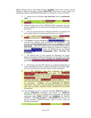 Michele Wiewall Curran Legal Matter Brought AGAINST United States Attorney General
(Michael B. Mukasey), Secretary of Labor (Elaine Chao), Department of Justice (FBI), et al.;
United States District Court (District of Columbia); Civil Action No. 1:08-cv-01559-PLF:

        1) ". . .requests that the Defendant stop interfering with her constitutional
           rights. . ."
        2) ". . .prohibiting Defendants from interfering with Plaintiff's securing of
           an attorney and her attorney-client relationship."
        3) "Plaintiff requests that all the SURVEILLANCE equipment and other
           electronic equipment at her house and at the Department of Labor buildings
           be removed. . ."
        4) ". . .cease all activities that have violated the Plaintiff's civil liberties and
           privacy rights under the Constitution and the Privacy Act of 1974. . ."
        5) ". . .seeks an order to restrain and enjoin the Defendants from taking any
           adverse personnel action or criminal action against the Plaintiff. . "
        6) "This biased investigation has gone on for at LEAST 16 YEARS and has
           involved many agencies, local governments, and third-parties. This
           investigation is the pretextual reason to find a way to separate the Plaintiff
           from her job. . . When this national security investigation failed to result in
           arrest, the Defendants have resorted to finding any violation of a federal or
           state law, to RETALIATE against the Plaintiff because the Plaintiff
           CONTACTED SEVERAL Congressional offices concerning this
           investigation. . . .
        7) ". . .the Plaintiff seeks an order requiring the Defendants, the Federal
           Bureau of Investigation (FBI), the Department of Labor (DOL), the Office
           of Personnel Management (OPM) to produce the withheld information
           and records under the Privacy Act/or the Freedom of Information Act. .
           ."
        8) ". . .The Secretary and other DOL officials are violating the Department of
           Labor's appropriations besides violating the Plaintiff's constitutional rights
           to privacy and due process under the Fourth and Fifth Amendments. . ."
        9) ". . . The Defendants have been conducting this national
           security/TERRORISM investigation for years and CREATING
           ROADBLOCKS specific to the Plaintiff's weaknesses and fears, that this
           LONG-TERM EXPOSURE to this treatment is detrimental to anyone and
           creates problems. When the Plaintiff has LEARNED TO DEAL WITH
           a particular harassment, a NEW TACTIC would be employed. At this
           time, it threatens the Plaintiff in all aspects of her life: her government job,
           her relationships. . .FAMILY, and other BUSINESS and SOCIAL
           relationships. These tactics violate the Plaintiff's constitutional and privacy
           rights under the FIRST, FOURTH, FIFTH, FOURTEENTH and SIXTH
           Amendments."
        10) "The Defendants also have violated the Plaintiff's PRIVACY Rights by
            acquiring PERSONAL information and records, e.g. MEDICAL,
            FINANCIAL, and FAMILY information that is unrelated to the Plaintiff's
            employment from THIRD PARTIES and WITHOUT the Plaintiff's
            CONSENT. This COLLECTION is a VIOLATION of the Privacy Act
            and the Plaintiff's CONSTITUTIONAL right of privacy under the
            FOURTH Amendment."
        11) "The Defendants also have INTERFERED with the Plaintiff's MEDICAL


                                           Page 61 of 291
 