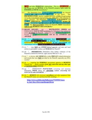 CARE and other PERSONAL relationships. This is a VIOLATION of
    the Privacy Act and DENIAL of the Plaintiff's property rights under the
    FOURTH and FIFTH Amendments."
12) ". . .The Defendants have DISCRIMINATED AGAINST the Plaintiff
    BECAUSE SHE CONTACTED Congress on this matter.                     This
    DISCRIMINATORY practice violates 42 U.S.C. §2000e-16 and section
    717 of the Consolidated Appropriation Act, 2008 (H.R. 2764, Division D,
    Pub.L. 110-161). The Defendants INCREASED HARASSMENT and
    SET UP ADDITIONAL ENTRAPMENT SCENARIOS because the
    Plaintiff CONTACTED her SENATOR and other CONGRESSIONAL
    offices. This RETALIATION violates the Plaintiff's FIRST Amendment
    right to seek REDRESS with CONGRESS."
13) RELIEF SOUGHT:           (a). . . RESTRAINING ORDER and
    PERMANENT INJUNCTION prohibiting the Defendants from taking any
    action AGAINST the Plaintiff. . .taking any action concerning her TAXES
    because of their INTERFERENCE with her tax ATTORNEY and
    ADVISER. . ."
14) (b)    ". . .PROHIBITING Defendants from INTERFERING with
    Plaintiff's ABILITY to SECURE an attorney and INTERFERING,
    LISTENING, DIRECTING, or SPYING on her conversations and
    relationships with her ATTORNEYS or ATTORNEYS she hires;"
15) (c) ". . . may NOT use OTHER federal agencies and state and local
    entities to participate, conduct, and HARASS the Plaintiff;"
16) (d) ". . .PROHIBITING Defendants from further violations of the
    Plaintiff's CONSTITUTIONAL rights and the PRIVACY Act. . ."
17) (e) ". . .to destroy ALL MEDICAL or other PRIVACY related information
    and records that were NOT provided by the Plaintiff, especially any DNA
    records;"
18) (f) ". . .requiring the FEDERAL government agencies to REMOVE
    Plaintiff, her . . . family members from ALL watch lists and any other type
    of NOTIFICATION SYSTEM. . ."
19) (g)   ". . .PERMANENT INJUNCTION restraining and enjoining
    Defendants FROM taking any ADVERSE actions concerning her
    CONTACTS with CONGRESS. . ."
20) (h) ". . .REMOVE ALL electronic surveillance and other equipment from
    the Plaintiff's home, car, and from the DOL buildings. . ."

        http://www.scribd.com/fullscreen/77193931?acce
        ss_key=key-12cyvrqwi6scqtc2lrwu




                                 Page 62 of 291
 