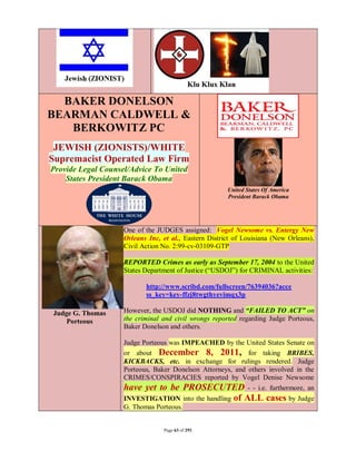 BAKER DONELSON
BEARMAN CALDWELL &
   BERKOWITZ PC
 JEWISH (ZIONISTS)/WHITE
Supremacist Operated Law Firm
Provide Legal Counsel/Advice To United
    States President Barack Obama
                                                       United States Of America
                                                       President Barack Obama




                    One of the JUDGES assigned: Vogel Newsome vs. Entergy New
                    Orleans Inc, et al., Eastern District of Louisiana (New Orleans),
                    Civil Action No. 2:99-cv-03109-GTP

                    REPORTED Crimes as early as September 17, 2004 to the United
                    States Department of Justice (“USDOJ”) for CRIMINAL activities:

                           http://www.scribd.com/fullscreen/76394036?acce
                           ss_key=key-ffzj8twgthyevimqx3p

Judge G. Thomas     However, the USDOJ did NOTHING and “FAILED TO ACT” on
    Porteous        the criminal and civil wrongs reported regarding Judge Porteous,
                    Baker Donelson and others.

                    Judge Porteous was IMPEACHED by the United States Senate on
                    or about December 8, 2011, for taking BRIBES,
                    KICKBACKS, etc. in exchange for rulings rendered. Judge
                    Porteous, Baker Donelson Attorneys, and others involved in the
                    CRIMES/CONSPIRACIES reported by Vogel Denise Newsome
                    have yet to be PROSECUTED - - i.e. furthermore, an
                    INVESTIGATION into the handling      of ALL cases by Judge
                    G. Thomas Porteous.


                                 Page 63 of 291
 